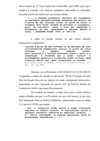 Juízo Federal da 13ª Vara Federal de Curitiba/PR e pelo MPF, pelo que é
inegável a conexão, com interesse probatório entre ambas as demandas,
havendo vínculo dos delitos por sua estreita relação.
“ (...) a conexão probatória encontra seu fundamento
na manifesta prejudicialidade homogênea que existe. Se
a prova de uma infração influi na prova de outra, é
evidente deva haver unidade de processo e julgamento,
pois, do contrário, teria o juiz que suspender o
julgamento de uma, aguardando a decisão quanto à
outra.” (TOURINHO FILHO, 1979, p. 169-170).
E ainda no mesmo sentido, de que ocorre conexão
instrumental ou probatória:
“quando a prova de uma infração ou de qualquer de suas
circunstâncias elementares influir na prova de outra
infração. O exemplo clássico citado
pela doutrina é a relação existente entre o furto e a
receptação. É evidente que o termo "influir" é
extremamente genérico e é possível então criticar esta
cláusula aberta que gera insegurança no sistema." -
Guilherme Madeira Dezem, Curso de Processo Penal, 2ª.
Ed., RT, pg.381).
Ademais, ao ex-Presidente LUIZ INÁCIO LULA DA SILVA
é imputada a conduta de infração ao tipo do art. 299 do CP porque ele teria
feito declaração falsa em seu imposto de renda, consignando falsamente a
propriedade de uma “cota-parte do imóvel 141” do Edifício Salinas, do
Condomínio Solaris, que nunca lhe pertencera.
Tal conduta, no entanto, é crime meio para o crime contra a
ordem tributária em que o ex-Presidente em tese está incurso, já que teria
feito declaração falsa ao FISCO FEDERAL, subsumindo-se pois ao artigo
1º, I, da lei 8.137/90, que dispõe:
“Art. 1º Constitui crime contra a ordem tributária
suprimir ou reduzir tributo, ou contribuição social e
qualquer acessório, mediante as seguintes condutas:
I – omitir informação, ou prestar declaração falsa às
autoridades fazendárias (...)”.
 