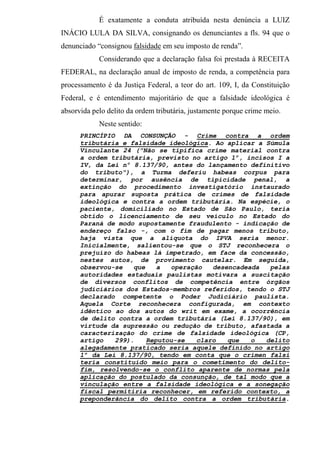 É exatamente a conduta atribuída nesta denúncia a LUIZ
INÁCIO LULA DA SILVA, consignando os denunciantes a fls. 94 que o
denunciado “consignou falsidade em seu imposto de renda”.
Considerando que a declaração falsa foi prestada à RECEITA
FEDERAL, na declaração anual de imposto de renda, a competência para
processamento é da Justiça Federal, a teor do art. 109, I, da Constituição
Federal, e é entendimento majoritário de que a falsidade ideológica é
absorvida pelo delito da ordem tributária, justamente porque crime meio.
Neste sentido:
PRINCÍPIO DA CONSUNÇÃO - Crime contra a ordem
tributária e falsidade ideológica. Ao aplicar a Súmula
Vinculante 24 ("Não se tipifica crime material contra
a ordem tributária, previsto no artigo 1º, incisos I a
IV, da Lei nº 8.137/90, antes do lançamento definitivo
do tributo"), a Turma deferiu habeas corpus para
determinar, por ausência de tipicidade penal, a
extinção do procedimento investigatório instaurado
para apurar suposta prática de crimes de falsidade
ideológica e contra a ordem tributária. Na espécie, o
paciente, domiciliado no Estado de São Paulo, teria
obtido o licenciamento de seu veículo no Estado do
Paraná de modo supostamente fraudulento - indicação de
endereço falso -, com o fim de pagar menos tributo,
haja vista que a alíquota do IPVA seria menor.
Inicialmente, salientou-se que o STJ reconhecera o
prejuízo do habeas lá impetrado, em face da concessão,
nestes autos, de provimento cautelar. Em seguida,
observou-se que a operação desencadeada pelas
autoridades estaduais paulistas motivara a suscitação
de diversos conflitos de competência entre órgãos
judiciários dos Estados-membros referidos, tendo o STJ
declarado competente o Poder Judiciário paulista.
Aquela Corte reconhecera configurada, em contexto
idêntico ao dos autos do writ em exame, a ocorrência
de delito contra a ordem tributária (Lei 8.137/90), em
virtude da supressão ou redução de tributo, afastada a
caracterização do crime de falsidade ideológica (CP,
artigo 299). Reputou-se claro que o delito
alegadamente praticado seria aquele definido no artigo
1º da Lei 8.137/90, tendo em conta que o crimen falsi
teria constituído meio para o cometimento do delito-
fim, resolvendo-se o conflito aparente de normas pela
aplicação do postulado da consunção, de tal modo que a
vinculação entre a falsidade ideológica e a sonegação
fiscal permitiria reconhecer, em referido contexto, a
preponderância do delito contra a ordem tributária.
 
