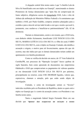 A alegação central feita nestes autos é que “a família Lula da
Silva foi beneficiada com um tríplex no Guarujá”, mencionando os doutos
Promotores de Justiça denunciantes que “para fins de comprovação do
liame subjetivo, diligências acerca da triangulação OAS, Lula e sítio de
Atibaia (de atribuição do Ministério Público Federal) e lá constatamos que
também a OAS, por Paulo Godilho, comprou armários planejados para a
cozinha e para a área de serviço tudo levado a crer que o modus operandi é,
justamente, esse ocultar-se e beneficiar-se patrimonialmente” (fls. 62 da
denúncia).
Narram os denunciantes, assim e em resumo, que a OAS teria,
com dinheiro obtido ilicitamente, beneficiado LUIZ INÁCIO LULA DA
SILVA, MARISA LETÍCIA LULA DA SILVA e o filho do casal, FABIO
LUIZ LULA DA SILVA, com o tríplex no Guarujá. Contudo, não detalha a
acusação a origem, o motivo para tal favorecimento, apenas diz que ele
ocorreu, mas não indica por que os demais denunciados teriam cedido um
apartamento à ex-família presidencial.
Como se verifica da decisão em anexo, da 13ª Vara Federal de
Curitiba/PR, nos processos da “Operação Lavajato” houve quebras de
sigilo bancário, bem como apreensão de documentos nas empreiteiras
Odebrecht e OAS que comprovariam os pagamentos de vultosas quantias
ao ora denunciado LUIZ INÁCIO LULA DA SILVA por palestras,
principalmente no exterior, como US$ 200.000,00 líquidos, valores que,
expressivos, chamam a atenção, pelo que estão sendo objeto de
investigação.
Contudo, o cerne da investigação seriam os “favores”
indevidos recebidos pelo ex-Presidente da República, dentre os quais está o
tríplex no Guarujá que é o centro da acusação contra o ex-Presidente e sua
família nestes autos.
Narra o magistrado federal Sergio Fernando Moro em sua
decisão que “Apesar das suspeitas em relação a esses
 
