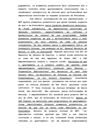 pagamentos, os elementos probatórios mais relevantes até o
momento colhidos estão aparentemente relacionados com o
recebimento subreptícios de favores pelo ex-Presidente das
empreiteiras envolvidas no esquema criminoso da Petrobrás.
Com efeito, prosseguindo em sua representação, o
MPF aponta elementos probatórios que geram fundada suspeita
de que o ex-Presidente teria recebido benefícios materiais,
de forma subreptícia, de empreiteiras envolvidas na
Operação Lavajato, especificamente em reformas e
benfeitorias de imóveis de sua propriedade. Também
presentes suspeitas de que o ex-Presidente seria o real
proprietário de dois imóveis em nome de pessoas
interpostas. Um dos imóveis seria o apartamento 164-a, do
Condomínio Solares, com endereço na Av. General Monteiro de
Barros, nº 638, no Guarujá/SP. Segundo matrícula 104.801 do
Registro de Imóveis de Guarujá, o imóvel ainda encontra-se
no nome de uma das empresas do Grupo OAS, a OAS
Empreendimentos (evento 1, arquivo out68). Esclareça-se que
o apartamento e o próprio prédio em questão eram
empreendimento imobiliário conduzido pelo Bancoop -
Cooperativa Habituacional dos Bancários do qual João
Vaccari Neto, ex-Secretario de Finanças do Partido dos
Trabalhadores, já foi Diretor Financeiro, atualmente
respondendo, por sua gestão, juntamente com outros por ação
penal na Justiça Estadual de São Paulo (processo crime
1607/2010, 5ª Vara Criminal da Justiça Estadual de Barra
Funda, São Paulo/SP). Não obstante, pelas dificuldades da
Bancoop, o empreendimento foi assumido pela própria OAS no
ano de 2009, que se encarregou de finalizá-lo. Apesar da
OAS figurar na matrícula como proprietária do apartamento,
foram identificados diversos elementos probatórios no
sentido de que ele já havia sido destinado ao ex-
Presidente. Extraio da própria síntese do MPF: "(a)
depoimentos colhidos apontam que LULA e sua familia
visitaram o imovel, e no seu interesse foram conduzidas
reformas no apartamento; (b) de maneira completamente
 