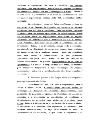 reformas e aquisições de bens e serviços, em valores
vultosos, por empreiteiras envolvidas no esquema criminoso
da Petrobrás, necessitam ser investigadas a fundo. Também o
último fato, o armazenamento de bens do ex-Presidente, com
os custos expressivos arcados pela OAS, necessitam melhor
apuração.
Em princípio, podem os fatos configurar crimes de
corrupção e de lavagem de dinheiro no contexto do esquema
criminoso que vitimou a Petrobrás. Tais episódios reforçam
a necessidade de também aprofundar as investigações sobre
as relações entre as empreiteiras envolvidas no esquema
criminoso da Petrobrás com o Instituto Lula e a empresa
LILS Palestra, bem como em relação a associados do ex-
Presidente. Embora o ex-Presidente mereça todo o respeito,
em virtude da dignidade do cargo que ocupou (sem prejuízo
do respeito devido a qualquer pessoa), isso não significa
que está imune à investigação, já que presentes
justificativas para tanto. Apesar do MPF ter reunido um
acervo considerável de provas, especialmente em relação ao
apartamento e o sítio, a complexidade dos fatos, encobertos
por aparentes falsidades e pela utilização de pessoas
interpostas, autoriza o aprofundamento das investigações.”
(grifei).
E finalmente, justifica o Dr. Sergio Moro sua competência
para o processamento dos delitos:
“Esclareça-se, por fim, que a competência para o
feito é deste Juízo. A investigação abrange crimes de
corrupção e lavagem de dinheiro transnacional, com
pagamento de propinas a agentes da Petrobrás em contas no
exterior e a utilização de expedientes de ocultação e
dissimulação no exterior para acobertar o produto desse
crime. Embora a Petrobrás seja sociedade de economia mista,
a corrupção e a lavagem, com depósitos no exterior, têm
caráter transnacional, ou seja iniciaram-se no Brasil e
consumaram-se no exterior, o que atrai a competência da
 