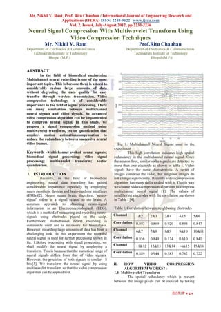 Mr. Nikhil V. Raut, Prof. Ritu Chauhan / International Journal of Engineering Research and
                  Applications (IJERA) ISSN: 2248-9622 www.ijera.com
                        Vol. 2, Issue4, July-August 2012, pp.2233-2236
 Neural Signal Compression With Multiwavelet Transform Using
                Video Compression Techniques
           Mr. Nikhil V. Raut                                            Prof.Ritu Chauhan
Department of Electronics & Communication                        Department of Electronics & Communication
   Technocrats Institute of Technology                               Technocrats Institute of Technology
             Bhopal (M.P.)                                                      Bhopal (M.P.)


ABSTRACT
         In the field of biomedical engineering
Multichannel neural recording is one of the most
important topics. This is because there is a need to
considerably reduce large amounts of data
without degrading the data quality for easy
transfer through wireless transmission. Video
compression technology is of considerable
importance in the field of signal processing. There
are many similarities between multichannel
neural signals and video signals. So advanced
video compression algorithm can be implemented
to compress neural signal. In this study, we
propose a signal compression method using
multiwavelet transform, vector quantization that
employs motion estimation/compensation to
reduce the redundancy between successive neural
video frames.                                               Fig 1: Multichannel Neural Signal used in the
                                                         experiment
Keywords -Multichannel evoked neural signals;                     This high correlation indicates high spatial
biomedical signal processing; video            signal    redundancy in the multichannel neural signal. Once
processing; multiwavelet transform;            vector    the neuron fires, similar spike signals are detected by
quantization.                                            more than one electrode as shown in table I. Video
                                                         signals have the same characteristic. A series of
I. INTRODUCTION                                          images comprise the video, but neighbor images do
         Recently, in the field of biomedical            not change significantly. Recently video compression
engineering, neural data recording has gained            algorithm has many skills to deal with it. That is way
considerable importance especially by employing          we choose video compression algorithm to compress
neuro prosthetic devices and brain-machine interfaces    multichannel neural signal [1]. The values of
(BMIs)[2]. Neuro means brain; therefore, „neuro-         neighboring electrodes with the correlation are shown
signal‟ refers to a signal related to the brain. A       in Table I [4].
common approach to obtaining neuro-signal
information is an Electroencephalograph (EEG),           Table I: Correlation between neighboring electrodes
which is a method of measuring and recording neuro-
signals using electrodes placed on the scalp.            Channel        1&2      2&3       3&4       4&5          5&6
Furthermore, multichannel neural recording is            Correlation
commonly used and is necessary for bioanalysis.                         0.893    0.869     0.920     0.898        0.847
However, recording large amounts of data has been a      Channel        6&7      7&8       8&9       9&10         10&11
challenging task. In this experiment the recorded
neural signal is used for further processing shown in    Correlation    0.856    0.849     0.124     0.610        0.841
fig. 1.Before proceeding with signal processing, we
shall modify the neural signal by employing a            Channel        11&12    12&13     13&14     14&15        15&16
transform. This is because that the numerical range of   Correlation
neural signals differs from that of video signals.                      0.889    0.944     0.583     0.762        0.722
However, the precision of both signals is similar—8
bits[3]. We transform the neural signal by using         II.   HOW         VIDEO         COMPRESSION
multiwavelet transform so that the video compression           ALGORITHM WORKS? :
algorithm can be applied to it.                          1.1 Multiwavelet Transform
                                                                 The spatial redundancy which is present
                                                         between the image pixels can be reduced by taking


                                                                                                 2233 | P a g e
 