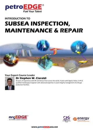 INTRODUCTION TO
SUBSEA INSPECTION,
MAINTENANCE & REPAIR
Your Expert Course Leader
Dr Stephen W. Ciaraldi
30 years of experience with BP and Amoco from across the world, 4 years with Applus-Velosi. A Ph.D.
qualified metallurgical engineer with advanced expertise in asset integrity management of oil & gas
production facilities.
www.petroEDGEasia.net
 