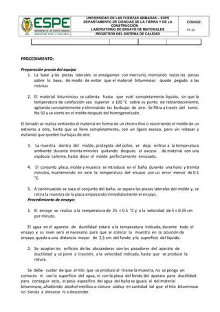 UNIVERSIDAD DE LAS FUERZAS ARMADAS – ESPE
DEPARTAMENTO DE CIENCIAS DE LA TIERRA Y DE LA
CONSTRUCCIÓN
LABORATORIO DE ENSAYO DE MATERIALES
CÓDIGO:
PT-22
REGISTROS DEL SISTEMA DE CALIDAD
PROCEDIMIENTO:
Preparación previa del equipo
1. La base y las piezas laterales se amalgaman con mercurio, montando todas las piezas
sobre la base, de modo de evitar que el material bituminoso quede pegado a las
mismas
2. El material bituminoso se calienta hasta que esté completamente líquido, sin que la
temperatura de calefacción sea superior a 100 °C sobre su punto de reblandecimiento,
agitando constantemente y eliminando las burbujas de aire. Se filtra a través del tamiz.
No 50 y se vierte en el molde después del homogeneizado.
El llenado se realiza vertiendo el material en forma de un chorro fino o recorriendo el molde de un
extremo a otro, hasta que se llene completamente, con un ligero exceso, pero sin rebasar y
evitando que queden burbujas de aire.
3. La muestra dentro del molde, protegida del polvo, se deja enfriar a la temperatura
ambiente durante treinta minutos quitando después el exceso de material con una
espátula caliente, hasta dejar el molde perfectamente envasado.
4. El conjunto placa, molde y muestra se introduce en el baño durante una hora y treinta
minutos, manteniendo en este la temperatura del ensayo con un error menor de 0.1
°C.
5. A continuación se saca el conjunto del baño, se separa las piezas laterales del molde y, se
retira la muestra de la placa empezando inmediatamente el ensayo.
Procedimiento de ensayo:
1. El ensayo se realiza a la temperatura de 25  0.5 °C y a la velocidad de 5  0.25 cm
por minuto.
El agua en el aparato de ductilidad estará a la temperatura indicada, durante todo el
ensayo y su nivel será el necesario para que al colocar la muestra en la posición de
ensayo, queda a una distancia mayor de 2,5 cm. del fondo y la superficie del líquido.
2. Se acoplan los orificios de las abrazaderas con los pasadores del aparato de
ductilidad y se pone a tracción, a la velocidad indicada, hasta que se produce la
rotura.
Se debe cuidar de que el hilo que se produce al tirarse la muestra, no se ponga en
contacto ni con la superficie del agua, ni con la placa del fondo del aparato para ductilidad.
para conseguir esto, el peso específico del agua del baño se iguala al del material
bituminoso, añadiendo alcohol metílico o cloruro sódico en cantidad tal que el hilo bituminoso
no tienda a elevarse ni a descender.
 