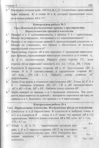 Вариант 2
I
105
5.'* эойте сечение куба ABCDAiB]ClD] плоскостью, проходящей
вет^гвенно ребрам АВ и ССЛ.
1_____ _________' __________________________
Контрольная работа JV» 3
Тема. Взаимное располож ение прямых в пространстве.
Параллельность прямой и плоскости
1.° Прямые а и Ъ скрещивающиеся, а прямые b и с параллельны.
Можно ли утверждать, что прямые а и с скрещивающиеся?
2.° Прямая а не параллельна прямой Ь, принадлежащей плоскости а.
Можно ли утверждать, что прямая а обязательно не является
параллельной плоскости а?
3.° Через концы отрезка АВ и его середину С проведены параллель­
ные прямые, пересекающие некоторую плоскость а в точках Ах,
В, и С, соответственно. Найдите длину отрезка С С ,, если
отрезок АВ не пересекает плоскость а и АА{ 18 см, ВВХ= 10 см.
4." Плоскость Р пересекает стороны АВ и АС греугольника ABC в
точках N и D соответственно и параллельна стороне ВС,
AD = 6 см, D N :C B = 3 :4 . Найдите длину стороны АС
треугольника.
5." Точка D не лежит в плоскости треугольника ABC. Точки М, Р. К и
Е — середины отрезков AD. DC, СВ и А В соответственно.
АС = BD = 8 см, МР = КЕ. Найдите длину отрезка МР.
6." Через каждую из прямых а и h проведена плоскость. Эти плос­
кости пересекаются по прямой с, которая не пересекает ни одну из
прямых а и Ь. Докажите, что прямые а и b параллельны.
Контрольная работа № 4
Тема. Параллельные плоскости. Изображение фигур на плоскости
1.° Плоскости а и р параллельны. В плоскости а выбрали точки А
и С, а в плоскости р — точки В и D такие, что прямые АВ и CD
параллельны. Найдите длины отрезков АВ и BD, если АС = 7 см,
CD = 4,7 см.
2.° Точки АХ,В | и £>, — параллельные проекции вер­
шин А, В и D параллелограмма ABCD на некоторую
плоскость соответственно (рис. 146). Постройте про- ^ ^
екцию вершины С параллелограмма на эту
плоскость. Рис 14ft
вершину #| и точки М и К, которые принадлежат соот-
 