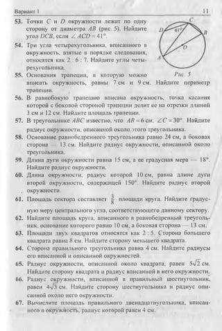 Вариант 1 11
53. Точки f и О окружности лежат по одну
сторону от диаметра АВ (рис. 5). Найдите
угол DCB, если Z A CD = 41°.
54. Три угла четырехугольника, вписанного в
окружность, взятые в порядке следования,
относятся как 2 : 6 : 7 . Найдите углы четы­
рехугольника.
55. Основания трапеции, в которую можно Вис. 5
вписать окружность, равны 7 см и 9 см. Найдите периметр
трапеции.
56. В равнобокую трапецию вписана окружность, точка касания
которой с боковой стороной трапеции делит ее на отрезки длиной
3 см и 12 см. Найдите площадь трапеции.
57. В треугольнике ABC известно, что АВ = 6 см, Z C = 30°. Найдите
радиус окружности, описанной около этого треугольника.
58. Основание равнобедренного треугольника равно 24 см, а боковая
сторона 13 см. Найдите радиус окружности, описанной около
треугольника.
59. Длина дуги окружности равна 15 см, а ее градусная мера — 18°.
Найдите радиус окружности.
60. Длина окружности, радиус которой 10 см, равна длине дуги
второй окружности, содержащей 150°. Найдите радиус второй
. окружности.
61. Площадь сектора составляет ^ площади круга. Найдите градус­
ную меру центрального угла, соответствующего данному сектору.
62. Найдите площадь круга, вписанного в равнобедренный треуголь­
ник, основание которого равно 10 см, а боковая сторона — 13 см.
63. Площади двух квадратов относятся как 2 : 5. Сторона большего
квадрата равна 8 см. Найдите сторону меньшего квадрата.
64. Сторона правильного треугольника равна 4 см. Найдите радиусы
его вписанной и описанной окружностей.
65. Радиус окружности, описанной около квадрата, равен 5л/2 см.
Найдите сторону квадрата и радиус вписанной в него окружности.
66. Радиус окружности, вписанной в правильный шестиугольник,
равен 4д/з см. Найдите сторону шестиугольника и радиус опи­
санной около него окружности.
67. Вычислите площадь правильного двенадцатиугольника, вписан­
ного в окружность, радиус которой равен 4 см.
 