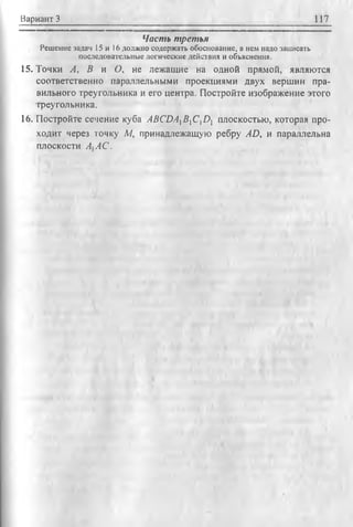 Вариант 3 117
Часть третья
Р еш ение задач 15 и 16 долж но содерж ать обоснование, а нем надо записать
последовательны е логические действия и объяснения.
15. Точки А, В и О, не лежащие на одной прямой, являются
соответственно параллельными проекциями двух вершин пра­
вильного треугольника и его центра. Постройте изображение этого
треугольника,
16. Постройте сечение куба ABCDAXBXCDY плоскостью, которая про­
ходит через точку М, принадлежащую ребру AD, и параллельна
плоскости AtAC.
 