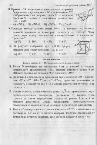 122 Итоговая контрольная работа №2/
8. Прямая DA перпендикулярна плоскости равно­
бедренного треугольника ABC с основанием ВС,
изображенного на рисунке, точка М — середина В
стороны ВС. Укажите угол между плоскостями
ABC и DBC.
A) /D B A : Б) /D M A ; В) /.D CА; Г) /D A M .
9. Площадь многоугольника равна 16 см2, а площадь его ортого­
нальной проекции на некоторую плоскость — 8л/2 см2. Чему
равен угол между плоскостью многоугольника и плоскостью
проекции?
А) 0°; Б) 30°; В) 45°; Г) 60°.
10.На рисунке изображен куб ABCDAXBXCXD .
Найдите угол между прямыми ABt и CDX.
А) 60°; Б) 45°; В) 0°; Г) 90°.
К
А.
/ Is
D
Часть вторая
Р еш ите задания 11 14. Запиш ите ответ в б л ан к ответов.
11. Точка D находится на расстоянии 4 см от каждой из вершин
правильного треугольника ЛВС, сторона которого равна 6 см.
Найдите расстояние от точки D до плоскости ABC.
12. Из точки А к плоскости а проведены перпендикуляр AD и наклон­
ные АВ и АС, АВ = 25 см, АС = 17 см, проекции наклонных на
плоскость а относятся как 5 : 2. Найдите расстояние от точки А до
плоскости а.
13. Концы отрезка, длина которого равна 5v5 см, принадлежат двум
перпендикулярным плоскостям. Расстояния от концов этого
отрезка до линии пересечения плоскостей равны 5 см и 8 см.
Найдите расстояние между основаниями перпендикуляров,
опушенных из концов отрезка на линию пересечения плоскостей.
14. Точка М равноудалена от сторон квадрата ABCD и находится на
расстоянии 2л/з см от плоскости квадрата. Найдите расстояние от
точки М до стороны квадрата, если сторона квадрата равна 4 см.
 
