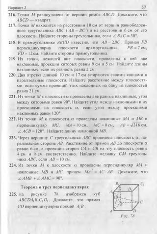 Вариант 2 57
216. Точка М равноудалена от вершин ромба ABCD. Докажите, что
ABCD — квадрат.
217. Точка М находится на расстоянии 10 см от вершин равнобедрен­
ного треугольника ABC ( АВ = В С ) и на расстоянии 6 см от его
плоскости. Найдите стороны треугольника, если Z ВАС = 30°.
218. В прямоугольнике ABCD известно, что АВ = 2В С . Прямая FB
перпендикулярна плоскости прямоугольника, FB - 1 см,
FD = 12 см. Найдите стороны прямоугольника.
219. Из точки, лежащей вне плоскости, проведены к ней две
наклонные, проекции которых равны 9 см и 5 см Найдите длины
наклонных, если их разность равна 2 см.
220. Два отрезка длиной 10 см и 17 см упираются своими концами в
параллельные плоскости. Найдите расстояние между плоскостя­
ми, если сумма проекций этих наклонных на одну из плоскостей
равна 21 см.
221. Из точки М к плоскости а проведены две равные наклонные, угол
между которыми равен 90°. Найдите угбл между наклонными и их
проекциями на плоскость а , если угол между проекциями
наклонных равен i 20°.
222. Из точки М к плоскости а проведены наклонные МЛ и MB и
перпендикуляр МС, М Л - 10см, А/С = 8 см, АВ = V316 см,
Z АСВ = 120°. Найдите длину наклонной MB.
223. Через вершину С треугольника ЛВС проведена плоскость а, па­
раллельная стороне АВ. Расстояние от прямой АВ до плоскости а
равно 6 см, а проекции сторон СА и СВ на эту плоскость равны
4 см и 8 см соответственно. Найдите медиану СМ треуголь
ника ABC. если АВ - 10 см.
224. Из точки М к плоскости а проведены перпендикуляр МЛ и
наклонные MB и МС, причем МА1 = АС ■АВ . Докажите, что
Z A MB + Z АМ С - 90°.
Теорема о трех перпендикулярах
225. На рисунке 78 изображен куб
ABCDA]B]C iD]. Докажите, что прямая
СО перпендикулярна прямой АХВ .
Рис. 78
 
