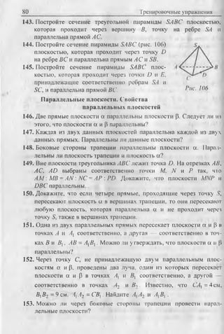 80 Тренировочные упражнения
143. Постройте сечение треугольной пирамиды SABC плоскостью,
которая проходит через вершину В, точку на ребре SA и
параллельна прямой А С.
144. Постройте сечение пирамиды SABC (рис. 106) S.
плоскостью, которая проходит через точку D
на ребре ВС и параллельна прямым АС и SB. / / 
145. Постройте сечение пирамиды SABC плос-
костью, которая проходит через точки D и Е,
принадлежащие соответственно ребрам SA и
SC, и параллельна прямой ВС. ^ ис- ^
П араллельны е плоскости. Свойства
параллельны х плоскостей
146. Две прямые плоскости а параллельны плоскости р. Следует ли из
этого, что плоскости а и р параллельны?
147. Каждая из двух данных плоскостей параллельна каждой из двух
данных прямых. Параллельны ли данные плоскости?
148. Боковые стороны трапеции параллельны плоскости а. Парал­
лельны ли плоскость трапеции и плоскость а?
149. Вне плоскости треугольника ABC лежит точка D. На отрезках АВ,
AC, AD выбраны соответственно точки М. N и Р так, что
A M : MB = AN : NC = АР : PD Докажите, что плоскости MNP и
DBC параллельны.
150. Докажите, что если четыре прямые, проходящие через точку S,
пересекают плоскость а в вершинах трапеции, то они пересекают
любую плоскость, которая параллельна а и не проходит через
точку 5, также в вершинах трапеции.
151. Одна из двух параллельных прямых пересекает плоскости а и Р в
точках А и А{ соответственно, а другая — соответственно в точ­
ках В и В, АВ = АВ. 1У1ожно ли утверждать, что плоскости а и Р
параллельны?
152. Через точку С, не принадлежащую двум параллельным плос­
костям а и р, проведены два луча, один из которых пересекает
плоскости а и Р в точках Ах и В, соответственно, а другой —
соответственно в точках Аг и В2 . Известно, что С4, =4см,
BfB2 = 9 см, ААг ~ СВ}. Найдите А,А2 и А, В, .
153. Можно ли через боковые стороны трапеции провести парал­
лельные плоскости?
 