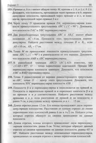 Вариант 3 91
253. Прямые а, Ь и с имеют общую точку М, причем а 1. b, a L с, b L с.
Докажите, что плоскость, проходящая через прямые а и Ь, перпен­
дикулярна плоскости, проходящей через прямые о и с, и плос­
кости. проходящей через прямые b и с.
254. Через точку D проведена прямая DA, перпендикулярная плос­
кости прямоугольного треугольника ЛВС ( / С = 90°). Докажите,
что плоскости DAC и DBC перпендикулярны.
255. Два равнобедренных треугольника ABC и АВС имеют общее
основание АС = 8 см. Плоскости этих треугольников перпен­
дикулярны. Найдите расстояние между точками В и В ,, если
АВ -1 0 см, АВ = 17 см.
256. Точка М не принадлежит плоскости прямоугольного треуголь­
ника ABC (Z С = 90°) и равноудалена от его вершин. Докажите,
что плоскости АМВ и АБС перпендикулярны.
257. В равнобокой трапеции ABCD (ВС || АО) известно, что
ZCAD = 45°, О — точка пересечения диагоналей. Прямая МО
перпендикулярна плоскости трапеции. Докажите, что плоскости
АМС и BMD перпендикулярны.
258. Точка S равноудалена от вершин равностороннего треугольни­
ка ABC, точка О — центр этого треугольника. Докажите, что
плоскость SOC перпендикулярна плоскости ASB.
259. Плоскости (3 и ф перпендикулярны и пересекаются по прямой т.
Плоскость а параллельна прямой т и пересекает плоскости Р и ср
по прямым п и р соответственно. Найдите расстояние между
прямыми п и р , если расстояние от прямой т до плоскости а
равно 9 см, а расстояние между прямыми т и п — 15 см.
260. Длина отрезка равна 12 см. Его концы принадлежат двум перпен­
дикулярным плоскостям. Расстояния от концов отрезка до линии
пересечения этих плоскостей равны 6 см и 6л/2 см. Найдите углы,
которые отрезок образует со своими проекциями на данные
плоскости.
261. Длина отрезка, концы которого принадлежат двум перпендику­
лярным плоскостям, равна 8 см. Углы, которые образует данный
отрезок со своими проекциями на данные плоскости, равны 45° и
60°. Найдите расстояние между основаниями перпендикуляров,
проведенных из концов отрезка к линии пересечения плоскостей.
 