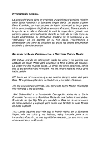 INTRODUCCIÓN GENERAL
La lectura del Diario pone en evidencia una profunda y estrecha relación
entre Santa Faustina y la Santísima Virgen María. Tan pronto la joven
Elena Kowalska, por instrucciones de Jesús, abandonó su hogar para
iniciar su vida religiosa dirigiéndose en tren a Cracovia, Elena apelaría a
la ayuda de su Madre Celestial, la cual le respondería guiando sus
primeros pasos, acompañándola durante el resto de su vida como su
Madre amorosísima, su compañera solidaria en el sufrimiento y su
“instructora” en los asuntos de su hijo Jesús. Presentamos a
continuación una serie de extractos del Diario los cuales documentan
esta bella y ejemplar relación.  
 
RELACIÓN DE SANTA FAUSTINA CON LA SANTÍSIMA VIRGEN MARÍA:
260 Estuve orando sin interrupción hasta las once y me parecía que
acababa de llegar. (Nota: para entonces ya tenía 6 horas de oración).
La Virgen me dijo muchas cosas. Le ofrecí mis votos perpetuos, sentía
que yo era su niña y Ella mi Madre. No me rehusó nada de lo que yo le
había pedido.
620 María es mi instructora que me enseña siempre cómo vivir para
Dios. Mi espíritu resplandece en Tu dulzura y humildad, Oh María.
798 ella está siempre conmigo. Ella, como una buena Madre, mira todas
mis vivencias y mis esfuerzos.
1414 Solemnidad a la Inmaculada Concepción. Antes de la Santa
Comunión he visto a la Santísima Madre de una belleza inconcebible.
Sonriendo me dijo: Hija Mía, por mandato de Dios, he de ser tu madre
de modo exclusivo y especial, pero deseo que también tú seas Mi hija
de modo especial.
1097 Desde aquellos días vivo bajo el manto virginal de la Santísima
Virgen, ella me cuida y me instruye; estoy tranquila junto a su
Inmaculado Corazón, ya que soy débil e inexperta, por eso, como una
niña me abrazo a su Corazón.
 