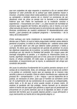 que son culpables de algo respecto a nosotros!129 Es en verdad difícil
expresar el valor profundo de la actitud que tales palabras trazan e
inculcan. ¡Cuántas cosas dicen estas palabras a todo hombre acerca de
su semejante y también acerca de sí mismo! La conciencia de ser
deudores unos de otros va pareja con la llamada a la solidaridad
fraterna que san Pablo ha expresado en la invitación concisa a
soportarnos « mutuamente con amor »,130 ¡Qué lección de humildad se
encierra aquí respecto del hombre, del prójimo y de sí mismo a la vez!
¡Qué escuela de buena voluntad para la convivencia de cada día, en las
diversas condiciones de nuestra existencia! Si desatendiéramos esta
lección, ¿qué quedaría de cualquier programa « humanístico » de la
vida y de la educación?
Cristo subraya con tanta insistencia la necesidad de perdonar a los
demás que a Pedro, el cual le había preguntado cuántas veces debería
perdonar al prójimo, le indicó la cifra simbólica de « setenta veces siete
»,131 queriendo decir con ello que debería saber perdonar a todos y
siempre. Es obvio que una exigencia tan grande de perdonar no anula
las objetivas exigencias de la justicia. La justicia rectamente entendida
constituye por así decirlo la ﬁnalidad del perdón. En ningún paso del
mensaje evangélico el perdón, y ni siquiera la misericordia como su
fuente, signiﬁcan indulgencia para con el mal, para con el escándalo, la
injuria, el ultraje cometido. En todo caso, la reparación del mal o del
escándalo, el resarcimiento por la injuria, la satisfacción del ultraje son
condición del perdón.
Así pues la estructura fundamental de la justicia penetra siempre en el
campo de la misericordia. Esta, sin embargo, tiene la fuerza de conferir
a la justicia un contenido nuevo que se expresa de la manera más
sencilla y plena en el perdón. Este en efecto maniﬁesta que, además del
proceso de « compensación » y de « tregua » que es especíﬁco de la
justicia, es necesario el amor, para que el hombre se corrobore como
tal. El cumplimiento de las condiciones de la justicia es indispensable,
sobre todo, a ﬁn de que el amor pueda revelar el propio rostro. Al
analizar la parábola del hijo pródigo, hemos llamado ya la atención
sobre el hecho de que aquél que perdona y aquél que es perdonado se
encuentran en un punto esencial, que es la dignidad, es decir, el valor
esencial del hombre que no puede dejarse perder y cuya aﬁrmación o
cuyo reencuentro es fuente de la más grande alegría.132
 