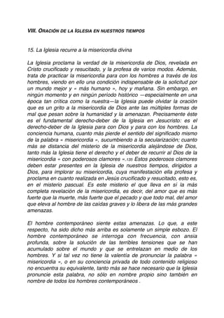 VIII. ORACIÓN DE LA IGLESIA EN NUESTROS TIEMPOS
15. La Iglesia recurre a la misericordia divina
La Iglesia proclama la verdad de la misericordia de Dios, revelada en
Cristo cruciﬁcado y resucitado, y la profesa de varios modos. Además,
trata de practicar la misericordia para con los hombres a través de los
hombres, viendo en ello una condición indispensable de la solicitud por
un mundo mejor y « más humano », hoy y mañana. Sin embargo, en
ningún momento y en ningún período histórico —especialmente en una
época tan crítica como la nuestra—la Iglesia puede olvidar la oración
que es un grito a la misericordia de Dios ante las múltiples formas de
mal que pesan sobre la humanidad y la amenazan. Precisamente éste
es el fundamental derecho-deber de la Iglesia en Jesucristo: es el
derecho-deber de la Iglesia para con Dios y para con los hombres. La
conciencia humana, cuanto más pierde el sentido del signiﬁcado mismo
de la palabra « misericordia », sucumbiendo a la secularización; cuanto
más se distancia del misterio de la misericordia alejándose de Dios,
tanto más la Iglesia tiene el derecho y el deber de recurrir al Dios de la
misericordia « con poderosos clamores ».135 Estos poderosos clamores
deben estar presentes en la Iglesia de nuestros tiempos, dirigidos a
Dios, para implorar su misericordia, cuya manifestación ella profesa y
proclama en cuanto realizada en Jesús cruciﬁcado y resucitado, esto es,
en el misterio pascual. Es este misterio el que lleva en sí la más
completa revelación de la misericordia, es decir, del amor que es más
fuerte que la muerte, más fuerte que el pecado y que todo mal, del amor
que eleva al hombre de las caídas graves y lo libera de las más grandes
amenazas.
El hombre contemporáneo siente estas amenazas. Lo que, a este
respecto, ha sido dicho más arriba es solamente un simple esbozo. El
hombre contemporáneo se interroga con frecuencia, con ansia
profunda, sobre la solución de las terribles tensiones que se han
acumulado sobre el mundo y que se entrelazan en medio de los
hombres. Y si tal vez no tiene la valentía de pronunciar la palabra «
misericordia », o en su conciencia privada de todo contenido religioso
no encuentra su equivalente, tanto más se hace necesario que la Iglesia
pronuncie esta palabra, no sólo en nombre propio sino también en
nombre de todos los hombres contemporáneos .
 