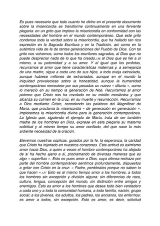 Es pues necesario que todo cuanto he dicho en el presente documento
sobre la misericordia se transforme continuamente en una ferviente
plegaria: en un grito que implore la misericordia en conformidad con las
necesidades del hombre en el mundo contemporáneo. Que este grito
condense toda la verdad sobre la misericordia, que ha hallado tan rica
expresión en la Sagrada Escritura y en la Tradición, así como en la
auténtica vida de fe de tantas generaciones del Pueblo de Dios. Con tal
grito nos volvemos, como todos los escritores sagrados, al Dios que no
puede despreciar nada de lo que ha creado,136 al Dios que es ﬁel a sí
mismo, a su paternidad y a su amor. Y al igual que los profetas,
recurramos al amor que tiene características maternas y, a semejanza
de una madre, sigue a cada uno de sus hijos, a toda oveja extraviada,
aunque hubiese millones de extraviados, aunque en el mundo la
iniquidad prevaleciese sobre la honestidad, aunque la humanidad
contemporánea mereciese por sus pecados un nuevo « diluvio », como
lo mereció en su tiempo la generación de Noé. Recurramos al amor
paterno que Cristo nos ha revelado en su misión mesiánica y que
alcanza su culmen en la cruz, en su muerte y resurrección. Recurramos
a Dios mediante Cristo, recordando las palabras del Magniﬁcat de
María, que proclama la misericordia « de generación en generación ».
Imploremos la misericordia divina para la generación contemporánea.
La Iglesia que, siguiendo el ejemplo de María, trata de ser también
madre de los hombres en Dios, exprese en esta plegaria su materna
solicitud y al mismo tiempo su amor conﬁado, del que nace la más
ardiente necesidad de la oración.
Elevemos nuestras súplicas, guiados por la fe, la esperanza, la caridad
que Cristo ha injertado en nuestros corazones. Esta actitud es asimismo
amor hacia Dios, a quien a veces el hombre contemporáneo ha alejado
de sí ha hecho ajeno a sí, proclamando de diversas maneras que es
algo « superﬂuo ». Esto es pues amor a Dios, cuya ofensa-rechazo por
parte del hombre contemporáneo sentimos profundamente, dispuestos
a gritar con Cristo en la cruz: « Padre, perdónalos porque no saben lo
que hacen ».137 Esto es al mismo tiempo amor a los hombres, a todos
los hombres sin excepción y división alguna: sin diferencias de raza,
cultura, lengua, concepción del mundo, sin distinción entre amigos y
enemigos. Esto es amor a los hombres que desea todo bien verdadero
a cada uno y a toda la comunidad humana, a toda familia, nación, grupo
social; a los jóvenes, los adultos, los padres, los ancianos, los enfermos:
es amor a todos, sin excepción. Esto es amor, es decir, solicitud
 
