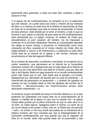apremiante para garantizar a cada uno todo bien auténtico y alejar y
conjurar el mal.
Y si alguno de los contemporáneos no comparte la fe y la esperanza
que me inducen, en cuanto siervo de Cristo y ministro de los misterios
de Dios,138 a implorar en esta hora de la historia la misericordia de Dios
en favor de la humanidad, que trate al menos de comprender el motivo
de esta premura. Está dictada por el amor al hombre, a todo lo que es
humano y que, según la intuición de gran parte de los contemporáneos,
está amenazado por un peligro inmenso. El misterio de Cristo que,
desvelándonos la gran vocación del hombre, me ha impulsado a
conﬁrmar en la Encíclica Redemptor Hominis su incomparable dignidad,
me obliga al mismo tiempo a proclamar la misericordia como amor
compasivo de Dios, revelado en el mismo misterio de Cristo, Ello me
obliga también a recurrir a tal misericordia y a implorarla en esta difícil,
crítica fase de la historia de la Iglesia y del mundo, mientras nos
encaminamos al ﬁnal del segundo Milenio.
En el nombre de Jesucristo, cruciﬁcado y resucitado, en el espíritu de su
misión mesiánica, que permanece en la historia de la humanidad,
elevemos nuestra voz y supliquemos que en esta etapa de la historia se
revele una vez más aquel Amor que está en el Padre y que por obra del
Hijo y del Espíritu Santo se haga presente en el mundo contemporáneo
como más fuerte que el mal: más fuerte que el pecado y la muerte.
Supliquemos por intercesión de Aquella que no cesa de proclamar « la
misericordia de generación en generación », y también de aquellos en
quienes se han cumplido hasta el ﬁnal las palabras del sermón de la
montaña: « Bienaventurados los misericordiosos porque ellos
alcanzarán misericordia ».139
Al continuar el gran cometido de actuar el Concilio Vaticano II, en el que
podemos ver justamente una nueva fase de la autorrealización de la
Iglesia—a medida de la época en que nos ha tocado vivir—la Iglesia
misma debe guiarse por la plena conciencia de que en esta obra no le
es lícito, en modo alguno, replegarse sobre sí misma. La razón de su
ser es en efecto la de revelar a Dios, esto es, al Padre que nos permite
« verlo » en Cristo.140 Por muy fuerte que pueda ser la resistencia de la
historia humana; por muy marcada que sea la heterogeneidad de la
civilización contemporánea; por muy grande que sea la negación de
Dios en el mundo, tanto más grande debe ser la proximidad a ese
 