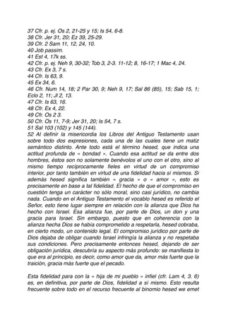 37 Cfr. p. ej. Os 2, 21-25 y 15; Is 54, 6-8.
38 Cfr. Jer 31, 20; Ez 39, 25-29.
39 Cfr. 2 Sam 11, 12, 24, 10.
40 Job passim.
41 Est 4, 17k ss.
42 Cfr. p. ej. Neh 9, 30-32; Tob 3, 2-3. 11-12; 8, 16-17; 1 Mac 4, 24.
43 Cfr. Ex 3, 7 s.
44 Cfr. Is 63, 9.
45 Ex 34, 6.
46 Cfr. Num 14, 18; 2 Par 30, 9; Neh 9, 17; Sal 86 (85), 15; Sab 15, 1;
Eclo 2, 11; Jl 2, 13.
47 Cfr. Is 63, 16.
48 Cfr. Ex 4, 22.
49 Cfr. Os 2 3.
50 Cfr. Os 11, 7-9; Jer 31, 20; Is 54, 7 s.
51 Sal 103 (102) y 145 (144).
52 Al deﬁnir la misericordia los Libros del Antiguo Testamento usan
sobre todo dos expresiones, cada una de las cuales tiene un matiz
semántico distinto. Ante todo está el término hesed, que indica una
actitud profunda de « bondad ». Cuando esa actitud se da entre dos
hombres, éstos son no solamente benévolos el uno con el otro, sino al
mismo tiempo recíprocamente ﬁeles en virtud de un compromiso
interior, por tanto también en virtud de una ﬁdelidad hacia sí mismos. Si
además hesed signiﬁca también « gracia » o « amor », esto es
precisamente en base a tal ﬁdelidad. El hecho de que el compromiso en
cuestión tenga un carácter no sólo moral, sino casi jurídico, no cambia
nada. Cuando en el Antiguo Testamento el vocablo hesed es referido el
Señor, esto tiene lugar siempre en relación con la alianza que Dios ha
hecho con Israel. Esa alianza fue, por parte de Dios, un don y una
gracia para Israel. Sin embargo, puesto que en coherencia con la
alianza hecha Dios se había comprometido a respetarla, hesed cobraba,
en cierto modo, un contenido legal. El compromiso jurídico por parte de
Dios dejaba de obligar cuando Israel infringía la alianza y no respetaba
sus condiciones. Pero precisamente entonces hesed, dejando de ser
obligación jurídica, descubría su aspecto más profundo: se maniﬁesta lo
que era al principio, es decir, como amor que da, amor más fuerte que la
traición, gracia más fuerte que el pecado.
Esta ﬁdelidad para con la « hija de mi pueblo » inﬁel (cfr. Lam 4, 3. 6)
es, en deﬁnitiva, por parte de Dios, ﬁdelidad a sí mismo. Esto resulta
frecuente sobre todo en el recurso frecuente al binomio hesed we emet
 