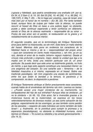 (=gracia y ﬁdelidad), que podría considerarse una endíadis (cfr. por ej.
Ex 34, 6; 2 Sam 2, 6; 15, 20; Sal 25 [24], 10; 40 [39], 11 s.; 85 [84], 11;
138 [137], 2; Miq 7, 20). « No lo hago por vosotros, casa de Israel, sino
más bien por el honor de mi nombre » (Ez 36, 22). Por tanto también
Israel, aunque lleno de culpas por haber roto la alianza, no puede
recurrir al hesed de Dios en base a una justicia legal; no obstante,
puede y debe continuar esperando y tener conﬁanza en obtenerlo,
siendo el Dios de la alianza realmente « responsable de su amor ».
Frutos de ese amor son el perdón, la restauración en la gracia y el
restablecimiento de la alianza interior.
El segundo vocablo, que en la terminología del Antiguo Testamento
sirve para deﬁnir la misericordia, es rah mim. Este tiene un matiz distinto
del hesed. Mientras éste pone en evidencia los caracteres de la
ﬁdelidad hacia sí mismo y de la « responsabilidad del propio amor
» (que son caracteres en cierto modo masculinos ), rah min, ya en su
raíz, denota el amor de la madre (rehem= regazo materno). Desde el
vínculo más profundo y originario, mejor, desde la unidad que liga a la
madre con el niño, brota una relación particular con él, un amor
particular. Se puede decir que este amor es totalmente gratuito, no fruto
de mérito, y que bajo este aspecto constituye una necesidad interior: es
una exigencia del corazón. Es una variante casi « femenina » de la
ﬁdelidad masculina a sí mismo, expresada en el hesed. Sobre ese
trasfondo psicológico, rah mim engendra una escala de sentimientos,
entre los que están la bondad y la ternura, la paciencia y la
comprensión, es decir, la disposición a perdonar.
El Antiguo Testamento atribuye al Señor precisamente esos caracteres,
cuando habla de él sirviéndose del término rah mim. Leemos en Isaías:
« ¿Puede acaso una mujer olvidarse de su mamoncillo, no
compadecerse del hijo de sus entrañas? Aunque ellas se olvidaran, yo
no te olvidaría » (Is 49, 15). Este amor, ﬁel e invencible gracias a la
misteriosa fuerza de la maternidad, se expresa en los texos
veterotestamentarios de diversos modos: ya sea como salvación de los
peligros, especialmente de los enemigos, ya sea también como perdón
de los pecados —respecto de cada individuo así como también de todo
Israel— y, ﬁnalmente, en la prontitud para cumplir la promesa y la
esperanza (escatológicas), no obstante la inﬁdelidad humana, como
leemos en Oseas: « Yo curaré su rebeldía y los amaré generosamente »
(Os 14, 5).
 