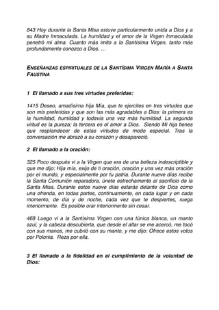 843 Hoy durante la Santa Misa estuve particularmente unida a Dios y a
su Madre Inmaculada. La humildad y el amor de la Virgen Inmaculada
penetró mi alma. Cuanto más imito a la Santísima Virgen, tanto más
profundamente conozco a Dios. …
ENSEÑANZAS ESPIRITUALES DE LA SANTÍSIMA VIRGEN MARÍA A SANTA
FAUSTINA
 
1  El llamado a sus tres virtudes preferidas:
 
1415 Deseo, amadísima hija Mía, que te ejercites en tres virtudes que
son mis preferidas y que son las más agradables a Dios: la primera es
la humildad, humildad y todavía una vez más humildad. La segunda
virtud es la pureza; la tercera es el amor a Dios. Siendo Mi hija tienes
que resplandecer de estas virtudes de modo especial. Tras la
conversación me abrazó a su corazón y desapareció.
 
2  El llamado a la oración:
 
325 Poco después vi a la Virgen que era de una belleza indescriptible y
que me dijo: Hija mía, exijo de ti oración, oración y una vez más oración
por el mundo, y especialmente por tu patria. Durante nueve días recibe
la Santa Comunión reparadora, únete estrechamente al sacriﬁcio de la
Santa Misa. Durante estos nueve días estarás delante de Dios como
una ofrenda, en todas partes, continuamente, en cada lugar y en cada
momento, de día y de noche, cada vez que te despiertes, ruega
interiormente. Es posible orar interiormente sin cesar.
 
468 Luego vi a la Santísima Virgen con una túnica blanca, un manto
azul, y la cabeza descubierta, que desde el altar se me acercó, me tocó
con sus manos, me cubrió con su manto, y me dijo: Ofrece estos votos
por Polonia. Reza por ella.
 
3 El llamado a la ﬁdelidad en el cumplimiento de la voluntad de
Dios:
 
 