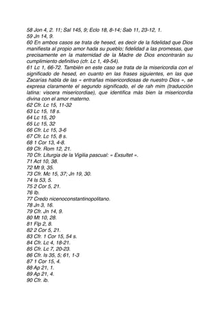 58 Jon 4, 2. 11; Sal 145, 9; Eclo 18, 8-14; Sab 11, 23-12, 1.
59 Jn 14, 9.
60 En ambos casos se trata de hesed, es decir de la ﬁdelidad que Dios
maniﬁesta al propio amor hada su pueblo; ﬁdelidad a las promesas, que
precisamente en la maternidad de la Madre de Dios encontrarán su
cumplimiento deﬁnitivo (cfr. Lc 1, 49-54).
61 Lc 1, 66-72. También en este caso se trata de la misericordia con el
signiﬁcado de hesed, en cuanto en las frases siguientes, en las que
Zacarías habla de las « entrañas misericordiosas de nuestro Dios », se
expresa claramente el segundo signiﬁcado, el de rah mim (traducción
latina: viscera misericordiae), que identiﬁca más bien la misericordia
divina con el amor materno.
62 Cfr. Lc 15, 11-32
63 Lc 15, 18 s.
64 Lc 15, 20
65 Lc 15, 32
66 Cfr. Lc 15, 3-6
67 Cfr. Lc 15, 8 s.
68 1 Cor 13, 4-8.
69 Cfr. Rom 12, 21.
70 Cfr. Liturgia de la Vigilia pascual: « Exsultet ».
71 Act 10, 38.
72 Mt 9, 35.
73 Cfr. Mc 15, 37; Jn 19, 30.
74 Is 53, 5.
75 2 Cor 5, 21.
76 Ib.
77 Credo nicenoconstantinopolitano.
78 Jn 3, 16.
79 Cfr. Jn 14, 9.
80 Mt 10, 28.
81 Flp 2, 8.
82 2 Cor 5, 21.
83 Cfr. 1 Cor 15, 54 s.
84 Cfr. Lc 4, 18-21.
85 Cfr. Lc 7, 20-23.
86 Cfr. Is 35, 5; 61, 1-3
87 1 Cor 15, 4.
88 Ap 21, 1.
89 Ap 21, 4.
90 Cfr. ib.
 