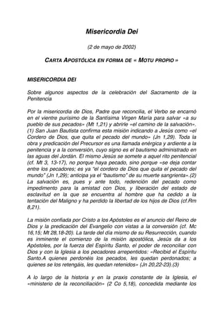 Misericordia Dei
(2 de mayo de 2002)
CARTA APOSTÓLICA EN FORMA DE « MOTU PROPIO »
MISERICORDIA DEI
Sobre algunos aspectos de la celebración del Sacramento de la
Penitencia
Por la misericordia de Dios, Padre que reconcilia, el Verbo se encarnó
en el vientre purísimo de la Santísima Virgen María para salvar «a su
pueblo de sus pecados» (Mt 1,21) y abrirle «el camino de la salvación».
(1) San Juan Bautista conﬁrma esta misión indicando a Jesús como «el
Cordero de Dios, que quita el pecado del mundo» (Jn 1,29). Toda la
obra y predicación del Precursor es una llamada enérgica y ardiente a la
penitencia y a la conversión, cuyo signo es el bautismo administrado en
las aguas del Jordán. El mismo Jesús se somete a aquel rito penitencial
(cf. Mt 3, 13-17), no porque haya pecado, sino porque «se deja contar
entre los pecadores; es ya “el cordero de Dios que quita el pecado del
mundo” (Jn 1,29); anticipa ya el “bautismo” de su muerte sangrienta».(2)
La salvación es, pues y ante todo, redención del pecado como
impedimento para la amistad con Dios, y liberación del estado de
esclavitud en la que se encuentra al hombre que ha cedido a la
tentación del Maligno y ha perdido la libertad de los hijos de Dios (cf.Rm
8,21).
La misión conﬁada por Cristo a los Apóstoles es el anuncio del Reino de
Dios y la predicación del Evangelio con vistas a la conversión (cf. Mc
16,15; Mt 28,18-20). La tarde del día mismo de su Resurrección, cuando
es inminente el comienzo de la misión apostólica, Jesús da a los
Apóstoles, por la fuerza del Espíritu Santo, el poder de reconciliar con
Dios y con la Iglesia a los pecadores arrepentidos: «Recibid el Espíritu
Santo.A quienes perdonéis los pecados, les quedan perdonados; a
quienes se los retengáis, les quedan retenidos» (Jn 20,22-23).(3)
A lo largo de la historia y en la praxis constante de la Iglesia, el
«ministerio de la reconciliación» (2 Co 5,18), concedida mediante los
 