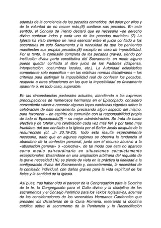además de la conciencia de los pecados cometidos, del dolor por ellos y
de la voluntad de no recaer más,(6) conﬁese sus pecados. En este
sentido, el Concilio de Trento declaró que es necesario «de derecho
divino confesar todos y cada uno de los pecados mortales».(7) La
Iglesia ha visto siempre un nexo esencial entre el juicio conﬁado a los
sacerdotes en este Sacramento y la necesidad de que los penitentes
maniﬁesten sus propios pecados,(8) excepto en caso de imposibilidad.
Por lo tanto, la confesión completa de los pecados graves, siendo por
institución divina parte constitutiva del Sacramento, en modo alguno
puede quedar conﬁada al libre juicio de los Pastores (dispensa,
interpretación, costumbres locales, etc.). La Autoridad eclesiástica
competente sólo especiﬁca – en las relativas normas disciplinares – los
criterios para distinguir la imposibilidad real de confesar los pecados,
respecto a otras situaciones en las que la imposibilidad es únicamente
aparente o, en todo caso, superable.
En las circunstancias pastorales actuales, atendiendo a las expresas
preocupaciones de numerosos hermanos en el Episcopado, considero
conveniente volver a recordar algunas leyes canónicas vigentes sobre la
celebración de este sacramento, precisando algún aspecto del mismo,
para favorecer – en espíritu de comunión con la responsabilidad propia
de todo el Episcopado(9) – su mejor administración. Se trata de hacer
efectiva y de tutelar una celebración cada vez más ﬁel, y por tanto más
fructífera, del don conﬁado a la Iglesia por el Señor Jesús después de la
resurrección (cf. Jn 20,19-23). Todo esto resulta especialmente
necesario, dado que en algunas regiones se observa la tendencia al
abandono de la confesión personal, junto con el recurso abusivo a la
«absolución general» o «colectiva», de tal modo que ésta no aparece
como medio extraordinario en situaciones completamente
excepcionales. Basándose en una ampliación arbitraria del requisito de
la grave necesidad,(10) se pierde de vista en la práctica la ﬁdelidad a la
conﬁguración divina del Sacramento y, concretamente, la necesidad de
la confesión individual, con daños graves para la vida espiritual de los
ﬁeles y la santidad de la Iglesia.
Así pues, tras haber oído el parecer de la Congregación para la Doctrina
de la fe, la Congregación para el Culto divino y la disciplina de los
sacramentos y el Consejo Pontiﬁcio para los Textos legislativos, además
de las consideraciones de los venerables Hermanos Cardenales que
presiden los Dicasterios de la Curia Romana, reiterando la doctrina
católica sobre el sacramento de la Penitencia y la Reconciliación
 