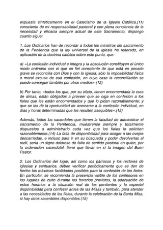 expuesta sintéticamente en el Catecismo de la Iglesia Católica,(11)
consciente de mi responsabilidad pastoral y con plena conciencia de la
necesidad y eﬁcacia siempre actual de este Sacramento, dispongo
cuanto sigue:
1. Los Ordinarios han de recordar a todos los ministros del sacramento
de la Penitencia que la ley universal de la Iglesia ha reiterado, en
aplicación de la doctrina católica sobre este punto, que:
a) «La confesión individual e íntegra y la absolución constituyen el único
modo ordinario con el que un ﬁel consciente de que está en pecado
grave se reconcilia con Dios y con la Iglesia; sólo la imposibilidad física
o moral excusa de esa confesión, en cuyo caso la reconciliación se
puede conseguir también por otros medios».(12)
b) Por tanto, «todos los que, por su oﬁcio, tienen encomendada la cura
de almas, están obligados a proveer que se oiga en confesión a los
ﬁeles que les están encomendados y que lo pidan razonablemente; y
que se les dé la oportunidad de acercarse a la confesión individual, en
días y horas determinadas que les resulten asequibles».(13)
Además, todos los sacerdotes que tienen la facultad de administrar el
sacramento de la Penitencia, muéstrense siempre y totalmente
dispuestos a administrarlo cada vez que los ﬁeles lo soliciten
razonablemente.(14) La falta de disponibilidad para acoger a las ovejas
descarriadas, e incluso para ir en su búsqueda y poder devolverlas al
redil, sería un signo doloroso de falta de sentido pastoral en quien, por
la ordenación sacerdotal, tiene que llevar en sí la imagen del Buen
Pastor.
2. Los Ordinarios del lugar, así como los párrocos y los rectores de
iglesias y santuarios, deben veriﬁcar periódicamente que se den de
hecho las máximas facilidades posibles para la confesión de los ﬁeles.
En particular, se recomienda la presencia visible de los confesores en
los lugares de culto durante los horarios previstos, la adecuación de
estos horarios a la situación real de los penitentes y la especial
disponibilidad para confesar antes de las Misas y también, para atender
a las necesidades de los ﬁeles, durante la celebración de la Santa Misa,
si hay otros sacerdotes disponibles.(15)
 
