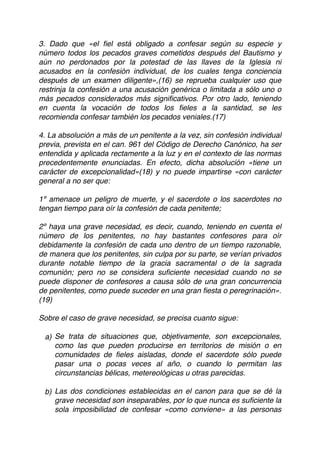 3. Dado que «el ﬁel está obligado a confesar según su especie y
número todos los pecados graves cometidos después del Bautismo y
aún no perdonados por la potestad de las llaves de la Iglesia ni
acusados en la confesión individual, de los cuales tenga conciencia
después de un examen diligente»,(16) se reprueba cualquier uso que
restrinja la confesión a una acusación genérica o limitada a sólo uno o
más pecados considerados más signiﬁcativos. Por otro lado, teniendo
en cuenta la vocación de todos los ﬁeles a la santidad, se les
recomienda confesar también los pecados veniales.(17)
4. La absolución a más de un penitente a la vez, sin confesión individual
previa, prevista en el can. 961 del Código de Derecho Canónico, ha ser
entendida y aplicada rectamente a la luz y en el contexto de las normas
precedentemente enunciadas. En efecto, dicha absolución «tiene un
carácter de excepcionalidad»(18) y no puede impartirse «con carácter
general a no ser que:
1º amenace un peligro de muerte, y el sacerdote o los sacerdotes no
tengan tiempo para oír la confesión de cada penitente;
2º haya una grave necesidad, es decir, cuando, teniendo en cuenta el
número de los penitentes, no hay bastantes confesores para oír
debidamente la confesión de cada uno dentro de un tiempo razonable,
de manera que los penitentes, sin culpa por su parte, se verían privados
durante notable tiempo de la gracia sacramental o de la sagrada
comunión; pero no se considera suﬁciente necesidad cuando no se
puede disponer de confesores a causa sólo de una gran concurrencia
de penitentes, como puede suceder en una gran ﬁesta o peregrinación».
(19)
Sobre el caso de grave necesidad, se precisa cuanto sigue:
a) Se trata de situaciones que, objetivamente, son excepcionales,
como las que pueden producirse en territorios de misión o en
comunidades de ﬁeles aisladas, donde el sacerdote sólo puede
pasar una o pocas veces al año, o cuando lo permitan las
circunstancias bélicas, metereológicas u otras parecidas.
b) Las dos condiciones establecidas en el canon para que se dé la
grave necesidad son inseparables, por lo que nunca es suﬁciente la
sola imposibilidad de confesar «como conviene» a las personas
 