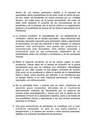 dentro de «un tiempo razonable» debido a la escasez de
sacerdotes; dicha imposibilidad ha de estar unida al hecho de que,
de otro modo, los penitentes se verían privados por un «notable
tiempo», sin culpa suya, de la gracia sacramental. Así pues, se
debe tener presente el conjunto de las circunstancias de los
penitentes y de la diócesis, por lo que se reﬁere a su organización
pastoral y la posibilidad de acceso de los ﬁeles al sacramento de la
Penitencia.
c) La primera condición, la imposibilidad de «oír debidamente la
confesión» «dentro de un tiempo razonable», hace referencia sólo
al tiempo razonable requerido para administrar válida y dignamente
el sacramento, sin que sea relevante a este respecto un coloquio
pastoral más prolongado, que puede ser pospuesto a
circunstancias más favorables. Este tiempo razonable y
conveniente para oír las confesiones, dependerá de las
posibilidades reales del confesor o confesores y de los penitentes
mismos.
d) Sobre la segunda condición, se ha de valorar, según un juicio
prudencial, cuánto deba ser el tiempo de privación de la gracia
sacramental para que se veriﬁque una verdadera imposibilidad
según el can. 960, cuando no hay peligro inminente de muerte.
Este juicio no es prudencial si altera el sentido de la imposibilidad
física o moral, como ocurriría, por ejemplo, si se considerara que
un tiempo inferior a un mes implicaría permanecer «un tiempo
razonable» con dicha privación.
e) No es admisible crear, o permitir que se creen, situaciones de
aparente grave necesidad, derivadas de la insuﬁciente
administración ordinaria del Sacramento por no observar las
normas antes recordadas(20) y, menos aún, por la opción de los
penitentes en favor de la absolución colectiva, como si se tratara de
una posibilidad normal y equivalente a las dos formas ordinarias
descritas en el Ritual.
f) Una gran concurrencia de penitentes no constituye, por sí sola,
suﬁciente necesidad, no sólo en una ﬁesta solemne o
peregrinación, y ni siquiera por turismo u otras razones parecidas,
debidas a la creciente movilidad de las personas.
 
