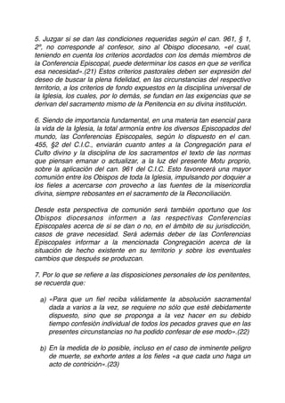 5. Juzgar si se dan las condiciones requeridas según el can. 961, § 1,
2º, no corresponde al confesor, sino al Obispo diocesano, «el cual,
teniendo en cuenta los criterios acordados con los demás miembros de
la Conferencia Episcopal, puede determinar los casos en que se veriﬁca
esa necesidad».(21) Estos criterios pastorales deben ser expresión del
deseo de buscar la plena ﬁdelidad, en las circunstancias del respectivo
territorio, a los criterios de fondo expuestos en la disciplina universal de
la Iglesia, los cuales, por lo demás, se fundan en las exigencias que se
derivan del sacramento mismo de la Penitencia en su divina institución.
6. Siendo de importancia fundamental, en una materia tan esencial para
la vida de la Iglesia, la total armonía entre los diversos Episcopados del
mundo, las Conferencias Episcopales, según lo dispuesto en el can.
455, §2 del C.I.C., enviarán cuanto antes a la Congregación para el
Culto divino y la disciplina de los sacramentos el texto de las normas
que piensan emanar o actualizar, a la luz del presente Motu proprio,
sobre la aplicación del can. 961 del C.I.C. Esto favorecerá una mayor
comunión entre los Obispos de toda la Iglesia, impulsando por doquier a
los ﬁeles a acercarse con provecho a las fuentes de la misericordia
divina, siempre rebosantes en el sacramento de la Reconciliación.
Desde esta perspectiva de comunión será también oportuno que los
Obispos diocesanos informen a las respectivas Conferencias
Episcopales acerca de si se dan o no, en el ámbito de su jurisdicción,
casos de grave necesidad. Será además deber de las Conferencias
Episcopales informar a la mencionada Congregación acerca de la
situación de hecho existente en su territorio y sobre los eventuales
cambios que después se produzcan.
7. Por lo que se reﬁere a las disposiciones personales de los penitentes,
se recuerda que:
a) «Para que un ﬁel reciba válidamente la absolución sacramental
dada a varios a la vez, se requiere no sólo que esté debidamente
dispuesto, sino que se proponga a la vez hacer en su debido
tiempo confesión individual de todos los pecados graves que en las
presentes circunstancias no ha podido confesar de ese modo».(22)
b) En la medida de lo posible, incluso en el caso de inminente peligro
de muerte, se exhorte antes a los ﬁeles «a que cada uno haga un
acto de contrición».(23)
 