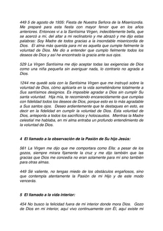 449 5 de agosto de 1935: Fiesta de Nuestra Señora de la Misericordia.
Me preparé para esta ﬁesta con mayor fervor que en los años
anteriores. Entonces vi a la Santísima Virgen, indeciblemente bella, que
se acercó a mí, del altar a mi reclinatorio y me abrazó y me dijo estas
palabras: Soy Madre de todos gracias a la insondable misericordia de
Dios. El alma más querida para mí es aquella que cumple ﬁelmente la
voluntad de Dios. Me dio a entender que cumplo ﬁelmente todos los
deseos de Dios y así he encontrado la gracia ante sus ojos.
 
529 La Virgen Santísima me dijo aceptar todas las exigencias de Dios
como una niña pequeña sin averiguar nada, lo contrario no agrada a
Dios.
 
1244 me quedé sola con la Santísima Virgen que me instruyó sobre la
voluntad de Dios, cómo aplicarla en la vida sometiéndome totalmente a
Sus santísimos designios. Es imposible agradar a Dios sin cumplir Su
santa voluntad. Hija mía, te recomiendo encarecidamente que cumplas
con ﬁdelidad todos los deseos de Dios, porque esto es lo más agradable
a Sus santos ojos. Deseo ardientemente que te destaques en esto, es
decir en la ﬁdelidad en cumplir la voluntad de Dios. Esta voluntad de
Dios, anteponla a todos los sacriﬁcios y holocaustos. Mientras la Madre
celestial me hablaba, en mi alma entraba un profundo entendimiento de
la voluntad de Dios.
4  El llamado a la observación de la Pasión de Su hijo Jesús:
 
561 La Virgen me dijo que me comportara como Ella: a pesar de los
gozos, siempre mirara ﬁjamente la cruz y me dijo también que las
gracias que Dios me concedía no eran solamente para mí sino también
para otras almas.
 
449 Sé valiente, no tengas miedo de los obstáculos engañosos, sino
que contempla atentamente la Pasión de mi Hijo y de este modo
vencerás.
5  El llamado a la vida interior:
454 No busco la felicidad fuera de mi interior donde mora Dios. Gozo
de Dios en mi interior, aquí vivo continuamente con Él, aquí existe mi
 