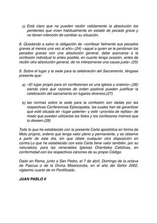 c) Está claro que no pueden recibir validamente la absolución los
penitentes que viven habitualmente en estado de pecado grave y
no tienen intención de cambiar su situación.
8. Quedando a salvo la obligación de «confesar ﬁelmente sus pecados
graves al menos una vez al año»,(24) «aquel a quien se le perdonan los
pecados graves con una absolución general, debe acercarse a la
confesión individual lo antes posible, en cuanto tenga ocasión, antes de
recibir otra absolución general, de no interponerse una causa justa».(25)
9. Sobre el lugar y la sede para la celebración del Sacramento, téngase
presente que:
a) «El lugar propio para oír confesiones es una iglesia u oratorio»,(26)
siendo claro que razones de orden pastoral pueden justiﬁcar la
celebración del sacramento en lugares diversos;(27)
b) las normas sobre la sede para la confesión son dadas por las
respectivas Conferencias Episcopales, las cuales han de garantizar
que esté situada en «lugar patente» y esté «provista de rejillas» de
modo que puedan utilizarlas los ﬁeles y los confesores mismos que
lo deseen.(28)
Todo lo que he establecido con la presente Carta apostólica en forma de
Motu proprio, ordeno que tenga valor pleno y permanente, y se observe
a partir de este día, sin que obste cualquier otra disposición en
contra.Lo que he establecido con esta Carta tiene valor también, por su
naturaleza, para las venerables Iglesias Orientales Católicas, en
conformidad con los respectivos cánones de su propio Código.
Dado en Roma, junto a San Pedro, el 7 de abril, Domingo de la octava
de Pascua o de la Divina Misericordia, en el año del Señor 2002,
vigésimo cuarto de mi Pontiﬁcado.
JUAN PABLO II
 