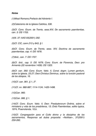 Notas
(1)Misal Romano,Prefacio del Adviento I.
(2)Catecismo de la Iglesia Católica, 536.
(3)Cf. Conc. Ecum. de Trento, sess.XIV, De sacramento paenitentiae,
can. 3: DS 1703.
(4)N. 37: AAS 93(2001) 292.
(5)Cf. CIC, cann.213 y 843, § I.
(6)Cf. Conc. Ecum. de Trento, sess. XIV, Doctrina de sacramento
paenitentiae, cap. 4: DS 1676.
(7)Ibíd., can. 7: DS 1707.
(8)Cf. ibíd., cap. 5: DS 1679; Conc. Ecum. de Florencia, Decr. pro
Armeniis (22 noviembre 1439): DS 1323.
(9)Cf. can. 392; Conc. Ecum. Vatic. II, Const. dogm. Lumen gentium,
sobre la Iglesia, 23.27; Decr.Christus Dominus, sobre la función pastoral
de los obispos, 16.
(10)Cf. can. 961, § 1, 2º.
(11)Cf. nn. 980-987; 1114-1134; 1420-1498.
(12)Can. 960.
(13)Can. 986, § 1.
(14)Cf. Conc. Ecum. Vatic. II, Decr. Presbyterorum Ordinis, sobre el
ministerio y vida de los presbíteros, 13; Ordo Paenitentiae, editio typica,
1974, Praenotanda, 10,b.
(15)Cf. Congregación para el Culto divino y la disciplina de los
sacramentos, Responsa ad dubia proposita: «Notitiae», 37(2001)
259-260.
 