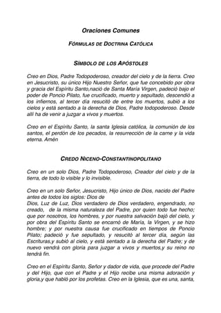 Oraciones Comunes
FÓRMULAS DE DOCTRINA CATÓLICA
SÍMBOLO DE LOS APÓSTOLES
Creo en Dios, Padre Todopoderoso, creador del cielo y de la tierra. Creo
en Jesucristo, su único Hijo Nuestro Señor, que fue concebido por obra
y gracia del Espíritu Santo,nació de Santa María Virgen, padeció bajo el
poder de Poncio Pilato, fue cruciﬁcado, muerto y sepultado, descendió a
los inﬁernos, al tercer día resucitó de entre los muertos, subió a los
cielos y está sentado a la derecha de Dios, Padre todopoderoso. Desde
allí ha de venir a juzgar a vivos y muertos.
Creo en el Espíritu Santo, la santa Iglesia católica, la comunión de los
santos, el perdón de los pecados, la resurrección de la carne y la vida
eterna. Amén
CREDO NICENO-CONSTANTINOPOLITANO
Creo en un solo Dios, Padre Todopoderoso, Creador del cielo y de la
tierra, de todo lo visible y lo invisible.
 
Creo en un solo Señor, Jesucristo, Hijo único de Dios, nacido del Padre
antes de todos los siglos: Dios de
Dios, Luz de Luz, Dios verdadero de Dios verdadero, engendrado, no
creado, de la misma naturaleza del Padre, por quien todo fue hecho;
que por nosotros, los hombres, y por nuestra salvación bajó del cielo, y
por obra del Espíritu Santo se encarnó de María, la Virgen, y se hizo
hombre; y por nuestra causa fue cruciﬁcado en tiempos de Poncio
Pilato; padeció y fue sepultado, y resucitó al tercer día, según las
Escrituras,y subió al cielo, y está sentado a la derecha del Padre; y de
nuevo vendrá con gloria para juzgar a vivos y muertos,y su reino no
tendrá ﬁn.
Creo en el Espíritu Santo, Señor y dador de vida, que procede del Padre
y del Hijo, que con el Padre y el Hijo recibe una misma adoración y
gloria,y que habló por los profetas. Creo en la Iglesia, que es una, santa,
 