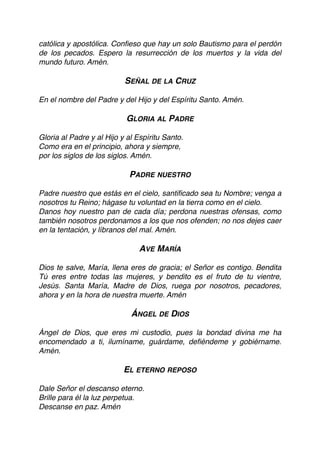católica y apostólica. Conﬁeso que hay un solo Bautismo para el perdón
de los pecados. Espero la resurrección de los muertos y la vida del
mundo futuro. Amén.
SEÑAL DE LA CRUZ
En el nombre del Padre y del Hijo y del Espíritu Santo. Amén.
GLORIA AL PADRE
Gloria al Padre y al Hijo y al Espíritu Santo.
Como era en el principio, ahora y siempre,
por los siglos de los siglos. Amén.
 
PADRE NUESTRO
Padre nuestro que estás en el cielo, santiﬁcado sea tu Nombre; venga a
nosotros tu Reino; hágase tu voluntad en la tierra como en el cielo.
Danos hoy nuestro pan de cada día; perdona nuestras ofensas, como
también nosotros perdonamos a los que nos ofenden; no nos dejes caer
en la tentación, y líbranos del mal. Amén.
 
AVE MARÍA
Dios te salve, María, llena eres de gracia; el Señor es contigo. Bendita
Tú eres entre todas las mujeres, y bendito es el fruto de tu vientre,
Jesús. Santa María, Madre de Dios, ruega por nosotros, pecadores,
ahora y en la hora de nuestra muerte. Amén
ÁNGEL DE DIOS
Ángel de Dios, que eres mi custodio, pues la bondad divina me ha
encomendado a ti, ilumíname, guárdame, deﬁéndeme y gobiérname.
Amén.
EL ETERNO REPOSO
Dale Señor el descanso eterno.
Brille para él la luz perpetua.
Descanse en paz. Amén
 