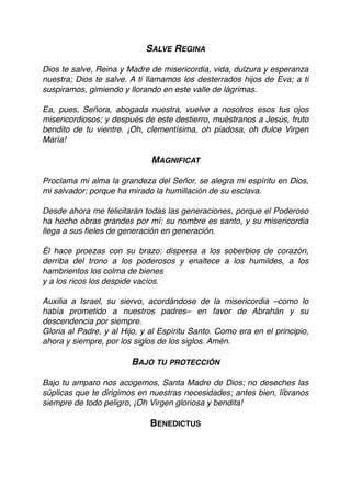 SALVE REGINA
Dios te salve, Reina y Madre de misericordia, vida, dulzura y esperanza
nuestra; Dios te salve. A ti llamamos los desterrados hijos de Eva; a ti
suspiramos, gimiendo y llorando en este valle de lágrimas.
Ea, pues, Señora, abogada nuestra, vuelve a nosotros esos tus ojos
misericordiosos; y después de este destierro, muéstranos a Jesús, fruto
bendito de tu vientre. ¡Oh, clementísima, oh piadosa, oh dulce Virgen
María!
 
MAGNIFICAT
Proclama mi alma la grandeza del Señor, se alegra mi espíritu en Dios,
mi salvador; porque ha mirado la humillación de su esclava.
Desde ahora me felicitarán todas las generaciones, porque el Poderoso
ha hecho obras grandes por mí: su nombre es santo, y su misericordia
llega a sus ﬁeles de generación en generación.
Él hace proezas con su brazo: dispersa a los soberbios de corazón,
derriba del trono a los poderosos y enaltece a los humildes, a los
hambrientos los colma de bienes
y a los ricos los despide vacíos.
Auxilia a Israel, su siervo, acordándose de la misericordia –como lo
había prometido a nuestros padres– en favor de Abrahán y su
descendencia por siempre.
Gloria al Padre, y al Hijo, y al Espíritu Santo. Como era en el principio,
ahora y siempre, por los siglos de los siglos. Amén.
BAJO TU PROTECCIÓN
Bajo tu amparo nos acogemos, Santa Madre de Dios; no deseches las
súplicas que te dirigimos en nuestras necesidades; antes bien, líbranos
siempre de todo peligro, ¡Oh Virgen gloriosa y bendita!
BENEDICTUS
 