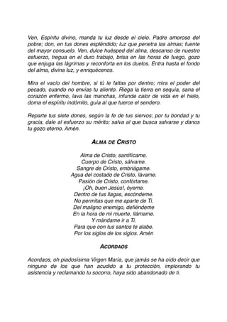 Ven, Espíritu divino, manda tu luz desde el cielo. Padre amoroso del
pobre; don, en tus dones espléndido; luz que penetra las almas; fuente
del mayor consuelo. Ven, dulce huésped del alma, descanso de nuestro
esfuerzo, tregua en el duro trabajo, brisa en las horas de fuego, gozo
que enjuga las lágrimas y reconforta en los duelos. Entra hasta el fondo
del alma, divina luz, y enriquécenos.
Mira el vacío del hombre, si tú le faltas por dentro; mira el poder del
pecado, cuando no envías tu aliento. Riega la tierra en sequía, sana el
corazón enfermo, lava las manchas, infunde calor de vida en el hielo,
doma el espíritu indómito, guía al que tuerce el sendero.
Reparte tus siete dones, según la fe de tus siervos; por tu bondad y tu
gracia, dale al esfuerzo su mérito; salva al que busca salvarse y danos
tu gozo eterno. Amén.
ALMA DE CRISTO
Alma de Cristo, santifícame.
Cuerpo de Cristo, sálvame.
Sangre de Cristo, embriágame.
Agua del costado de Cristo, lávame.
Pasión de Cristo, confórtame.
¡Oh, buen Jesús!, óyeme.
Dentro de tus llagas, escóndeme.
No permitas que me aparte de Ti.
Del maligno enemigo, deﬁéndeme
En la hora de mi muerte, llámame.
Y mándame ir a Ti.
Para que con tus santos te alabe.
Por los siglos de los siglos. Amén
ACORDAOS
Acordaos, oh piadosísima Virgen María, que jamás se ha oído decir que
ninguno de los que han acudido a tu protección, implorando tu
asistencia y reclamando tu socorro, haya sido abandonado de ti.
 