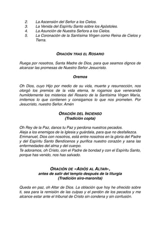 2. La Ascensión del Señor a los Cielos.
3. La Venida del Espíritu Santo sobre los Apóstoles.
4. La Asunción de Nuestra Señora a los Cielos.
5. La Coronación de la Santísima Virgen como Reina de Cielos y
Tierra.
ORACIÓN TRAS EL ROSARIO
Ruega por nosotros, Santa Madre de Dios, para que seamos dignos de
alcanzar las promesas de Nuestro Señor Jesucristo.
Oremos
Oh Dios, cuyo Hijo por medio de su vida, muerte y resurrección, nos
otorgó los premios de la vida eterna, te rogamos que venerando
humildemente los misterios del Rosario de la Santísima Virgen María,
imitemos lo que contienen y consigamos lo que nos prometen. Por
Jesucristo, nuestro Señor. Amén
ORACIÓN DEL INCIENSO
(Tradición copta)
Oh Rey de la Paz, danos tu Paz y perdona nuestros pecados.
Aleja a los enemigos de la Iglesia y guárdala, para que no desfallezca.
Emmanuel, Dios con nosotros, está entre nosotros en la gloria del Padre
y del Espíritu Santo Bendícenos y puriﬁca nuestro corazón y sana las
enfermedades del alma y del cuerpo.
Te adoramos, oh Cristo, con el Padre de bondad y con el Espíritu Santo,
porque has venido, nos has salvado.
ORACIÓN DE «ADIÓS AL ALTAR»,
antes de salir del templo después de la liturgia
(Tradición siro-maronita)
Queda en paz, oh Altar de Dios. La oblación que hoy he ofrecido sobre
ti, sea para la remisión de las culpas y el perdón de los pecados y me
alcance estar ante el tribunal de Cristo sin condena y sin confusión.
 