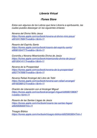 Librería Virtual
iTunes Store
Estos son algunos de los Lobros que tiene Librería e-spiritusanto, las
cuales puedes descargar en los siguientes enlaces:
Novena del Divino Niño Jesus
https://itunes.apple.com/us/book/novena-al-divino-nino-jesus/
id910417684?l=es&ls=1&mt=11
Rosario del Espíritu Santo
https://itunes.apple.com/us/book/rosario-del-espiritu-santo/
id908155477?l=es&ls=1&mt=11
Coronilla y Novena Misericordia Divina de Jesús
https://itunes.apple.com/us/book/misericordia-divina-de-jesus/
id910041411?l=es&ls=1&mt=11
Novena de la Prosperidad
https://itunes.apple.com/us/book/novena-de-la-prosperidad/
id927747698?l=es&ls=1&mt=11
Novena Rafael Arcángel del Libro de Tobit
https://itunes.apple.com/us/book/novena-san-rafael-arcangel/
id918236813?l=es&ls=1&mt=11
Oración de Liberación con el Arcángel Miguel
https://itunes.apple.com/us/book/arcangel-miguel/id908019806?
l=es&ls=1&mt=11
Rosario de las Santas Llagas de Jesús
https://itunes.apple.com/mx/book/rosario-las-santas-llagas/
id925939359?mt=11
Trisagio Bíblico
https://itunes.apple.com/mx/book/trisagio-biblico/id925903854?mt=1
 
