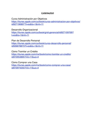 LIDERAZGO
Curso Administración por Objetivos
https://itunes.apple.com/us/book/curso-administracion-por-objetivos/
id927196807?l=es&ls=1&mt=11
Desarrollo Organizacional
https://itunes.apple.com/us/book/grid-gerencial/id927109709?
l=es&ls=1&mt=11
Plan de Desarrollo Personal
https://itunes.apple.com/us/book/curso-desarrollo-personal/
id926678873?l=es&ls=1&mt=11
Cómo Tramitar un Crédito
https://itunes.apple.com/mx/book/como-tramitar-un-credito/
id972953895?mt=11&uo=4
Cómo Comprar una Casa
https://itunes.apple.com/mx/book/como-comprar-una-casa/
id972974255?mt=11&uo=4
 