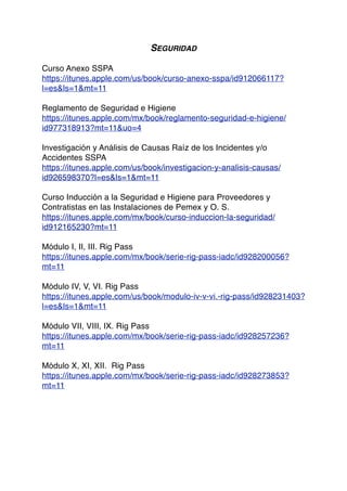 SEGURIDAD
Curso Anexo SSPA
https://itunes.apple.com/us/book/curso-anexo-sspa/id912066117?
l=es&ls=1&mt=11
Reglamento de Seguridad e Higiene
https://itunes.apple.com/mx/book/reglamento-seguridad-e-higiene/
id977318913?mt=11&uo=4
Investigación y Análisis de Causas Raíz de los Incidentes y/o
Accidentes SSPA
https://itunes.apple.com/us/book/investigacion-y-analisis-causas/
id926598370?l=es&ls=1&mt=11
Curso Inducción a la Seguridad e Higiene para Proveedores y
Contratistas en las Instalaciones de Pemex y O. S.
https://itunes.apple.com/mx/book/curso-induccion-la-seguridad/
id912165230?mt=11
Módulo I, II, III. Rig Pass
https://itunes.apple.com/mx/book/serie-rig-pass-iadc/id928200056?
mt=11
Módulo IV, V, VI. Rig Pass
https://itunes.apple.com/us/book/modulo-iv-v-vi.-rig-pass/id928231403?
l=es&ls=1&mt=11
Módulo VII, VIII, IX. Rig Pass
https://itunes.apple.com/mx/book/serie-rig-pass-iadc/id928257236?
mt=11
Módulo X, XI, XII. Rig Pass
https://itunes.apple.com/mx/book/serie-rig-pass-iadc/id928273853?
mt=11
 