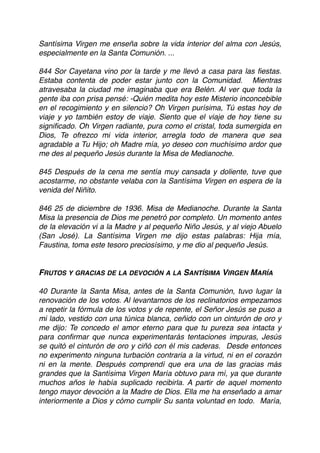 Santísima Virgen me enseña sobre la vida interior del alma con Jesús,
especialmente en la Santa Comunión. ...
 
844 Sor Cayetana vino por la tarde y me llevó a casa para las ﬁestas.
Estaba contenta de poder estar junto con la Comunidad. Mientras
atravesaba la ciudad me imaginaba que era Belén. Al ver que toda la
gente iba con prisa pensé: -Quién medita hoy este Misterio inconcebible
en el recogimiento y en silencio? Oh Virgen purísima, Tú estas hoy de
viaje y yo también estoy de viaje. Siento que el viaje de hoy tiene su
signiﬁcado. Oh Virgen radiante, pura como el cristal, toda sumergida en
Dios, Te ofrezco mi vida interior, arregla todo de manera que sea
agradable a Tu Hijo; oh Madre mía, yo deseo con muchísimo ardor que
me des al pequeño Jesús durante la Misa de Medianoche.
 
845 Después de la cena me sentía muy cansada y doliente, tuve que
acostarme, no obstante velaba con la Santísima Virgen en espera de la
venida del Niñito.
 
846 25 de diciembre de 1936. Misa de Medianoche. Durante la Santa
Misa la presencia de Dios me penetró por completo. Un momento antes
de la elevación vi a la Madre y al pequeño Niño Jesús, y al viejo Abuelo
(San José). La Santísima Virgen me dijo estas palabras: Hija mía,
Faustina, toma este tesoro preciosísimo, y me dio al pequeño Jesús.
FRUTOS Y GRACIAS DE LA DEVOCIÓN A LA SANTÍSIMA VIRGEN MARÍA
40 Durante la Santa Misa, antes de la Santa Comunión, tuvo lugar la
renovación de los votos. Al levantarnos de los reclinatorios empezamos
a repetir la fórmula de los votos y de repente, el Señor Jesús se puso a
mi lado, vestido con una túnica blanca, ceñido con un cinturón de oro y
me dijo: Te concedo el amor eterno para que tu pureza sea intacta y
para conﬁrmar que nunca experimentarás tentaciones impuras, Jesús
se quitó el cinturón de oro y ciñó con él mis caderas. Desde entonces
no experimento ninguna turbación contraria a la virtud, ni en el corazón
ni en la mente. Después comprendí que era una de las gracias más
grandes que la Santísima Virgen María obtuvo para mí, ya que durante
muchos años le había suplicado recibirla. A partir de aquel momento
tengo mayor devoción a la Madre de Dios. Ella me ha enseñado a amar
interiormente a Dios y cómo cumplir Su santa voluntad en todo. María,
 