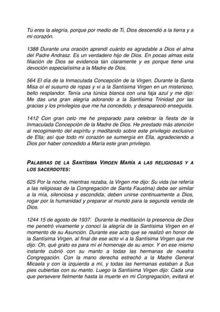 Tú eres la alegría, porque por medio de Ti, Dios descendió a la tierra y a
mi corazón.
 
1388 Durante una oración aprendí cuánto es agradable a Dios el alma
del Padre Andrasz. Es un verdadero hijo de Dios. En pocas almas esta
ﬁliación de Dios se evidencia tan claramente y es porque tiene una
devoción especialísima a la Madre de Dios.
 
564 El día de la Inmaculada Concepción de la Virgen. Durante la Santa
Misa oí el susurro de ropas y vi a la Santísima Virgen en un misterioso,
bello resplandor. Tenía una túnica blanca con una faja azul y me dijo:
Me das una gran alegría adorando a la Santísima Trinidad por las
gracias y los privilegios que me ha concedido, y desapareció enseguida.
 
1412 Con gran celo me he preparado para celebrar la ﬁesta de la
Inmaculada Concepción de la Madre de Dios. He prestado más atención
al recogimiento del espíritu y meditando sobre este privilegio exclusivo
de Ella; así que todo mi corazón se sumergía en Ella, agradeciendo a
Dios por haber concedido a María este gran privilegio.
PALABRAS DE LA SANTÍSIMA VIRGEN MARÍA A LAS RELIGIOSAS Y A
LOS SACERDOTES:
625 Por la noche, mientras rezaba, la Virgen me dijo: Su vida (se refería
a las religiosas de la Congregación de Santa Faustina) debe ser similar
a la mía, silenciosa y escondida; deben unirse continuamente a Dios,
rogar por la humanidad y preparar al mundo para la segunda venida de
Dios.
1244 15 de agosto de 1937. Durante la meditación la presencia de Dios
me penetró vivamente y conocí la alegría de la Santísima Virgen en el
momento de su Asunción. Durante ese acto que se realizó en honor de
la Santísima Virgen, al ﬁnal de ese acto vi a la Santísima Virgen que me
dijo: Oh, qué grato es para mí el homenaje de su amor. Y en ese mismo
instante cubrió con su manto a todas las hermanas de nuestra
Congregación. Con la mano derecha estrechó a la Madre General
Micaela y con la izquierda a mí, y todas las hermanas estaban a Sus
pies cubiertas con su manto. Luego la Santísima Virgen dijo: Cada una
que persevere ﬁelmente hasta la muerte en mi Congregación, evitará el
 