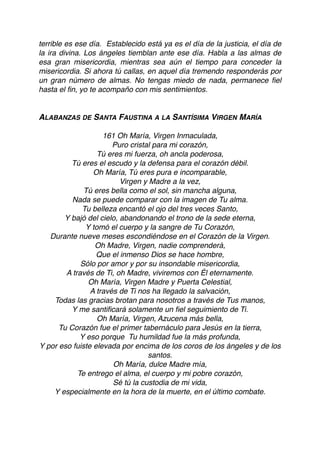 terrible es ese día. Establecido está ya es el día de la justicia, el día de
la ira divina. Los ángeles tiemblan ante ese día. Habla a las almas de
esa gran misericordia, mientras sea aún el tiempo para conceder la
misericordia. Si ahora tú callas, en aquel día tremendo responderás por
un gran número de almas. No tengas miedo de nada, permanece ﬁel
hasta el ﬁn, yo te acompaño con mis sentimientos.
ALABANZAS DE SANTA FAUSTINA A LA SANTÍSIMA VIRGEN MARÍA
161 Oh María, Virgen Inmaculada, 
Puro cristal para mi corazón, 
Tú eres mi fuerza, oh ancla poderosa, 
Tú eres el escudo y la defensa para el corazón débil.
Oh María, Tú eres pura e incomparable,  
Virgen y Madre a la vez,  
Tú eres bella como el sol, sin mancha alguna,  
Nada se puede comparar con la imagen de Tu alma.
Tu belleza encantó el ojo del tres veces Santo,  
Y bajó del cielo, abandonando el trono de la sede eterna,  
Y tomó el cuerpo y la sangre de Tu Corazón,  
Durante nueve meses escondiéndose en el Corazón de la Virgen.
Oh Madre, Virgen, nadie comprenderá,  
Que el inmenso Dios se hace hombre,  
Sólo por amor y por su insondable misericordia,  
A través de Ti, oh Madre, viviremos con Él eternamente.
Oh María, Virgen Madre y Puerta Celestial,  
A través de Ti nos ha llegado la salvación,  
Todas las gracias brotan para nosotros a través de Tus manos,  
Y me santiﬁcará solamente un ﬁel seguimiento de Ti.
Oh María, Virgen, Azucena más bella,  
Tu Corazón fue el primer tabernáculo para Jesús en la tierra,  
Y eso porque  Tu humildad fue la más profunda,  
Y por eso fuiste elevada por encima de los coros de los ángeles y de los
santos.
Oh María, dulce Madre mía,  
Te entrego el alma, el cuerpo y mi pobre corazón,  
Sé tú la custodia de mi vida,  
Y especialmente en la hora de la muerte, en el último combate.
 