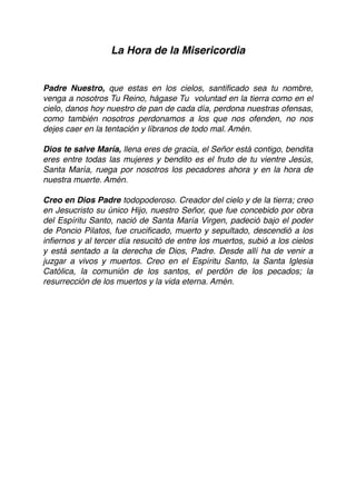 La Hora de la Misericordia
Padre Nuestro, que estas en los cielos, santiﬁcado sea tu nombre,
venga a nosotros Tu Reino, hágase Tu voluntad en la tierra como en el
cielo, danos hoy nuestro de pan de cada día, perdona nuestras ofensas,
como también nosotros perdonamos a los que nos ofenden, no nos
dejes caer en la tentación y líbranos de todo mal. Amén.
Dios te salve María, llena eres de gracia, el Señor está contigo, bendita
eres entre todas las mujeres y bendito es el fruto de tu vientre Jesús,
Santa María, ruega por nosotros los pecadores ahora y en la hora de
nuestra muerte. Amén.
Creo en Dios Padre todopoderoso. Creador del cielo y de la tierra; creo
en Jesucristo su único Hijo, nuestro Señor, que fue concebido por obra
del Espíritu Santo, nació de Santa María Virgen, padeció bajo el poder
de Poncio Pilatos, fue cruciﬁcado, muerto y sepultado, descendió a los
inﬁernos y al tercer día resucitó de entre los muertos, subió a los cielos
y está sentado a la derecha de Dios, Padre. Desde allí ha de venir a
juzgar a vivos y muertos. Creo en el Espíritu Santo, la Santa Iglesia
Católica, la comunión de los santos, el perdón de los pecados; la
resurrección de los muertos y la vida eterna. Amén. 
 