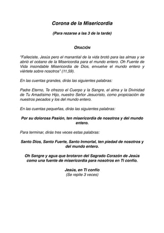 Corona de la Misericordia
(Para rezarse a las 3 de la tarde)
ORACIÓN
"Falleciste, Jesús pero el manantial de la vida brotó para las almas y se
abrió el océano de la Misericordia para el mundo entero. Oh Fuente de
Vida insondable Misericordia de Dios, envuelve el mundo entero y
viértete sobre nosotros” (11,59).
En las cuentas grandes, dirás las siguientes palabras:
Padre Eterno, Te ofrezco el Cuerpo y la Sangre, el alma y la Divinidad
de Tu Amadísimo Hijo, nuestro Señor Jesucristo, como propiciación de
nuestros pecados y los del mundo entero.
En las cuentas pequeñas, dirás las siguientes palabras:
Por su dolorosa Pasión, ten misericordia de nosotros y del mundo
entero.
Para terminar, dirás tres veces estas palabras:
Santo Dios, Santo Fuerte, Santo Inmortal, ten piedad de nosotros y
del mundo entero.
Oh Sangre y agua que brotaron del Sagrado Corazón de Jesús
como una fuente de misericordia para nosotros en Ti confío.
Jesús, en Ti confío
(Se repite 3 veces) 
 