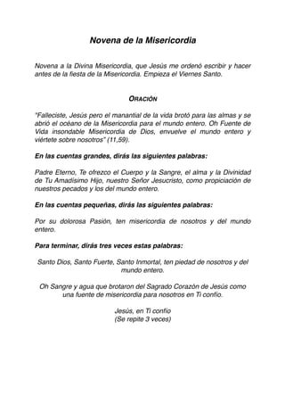 Novena de la Misericordia
Novena a la Divina Misericordia, que Jesús me ordenó escribir y hacer
antes de la ﬁesta de la Misericordia. Empieza el Viernes Santo.
ORACIÓN
"Falleciste, Jesús pero el manantial de la vida brotó para las almas y se
abrió el océano de la Misericordia para el mundo entero. Oh Fuente de
Vida insondable Misericordia de Dios, envuelve el mundo entero y
viértete sobre nosotros” (11,59).
En las cuentas grandes, dirás las siguientes palabras:
Padre Eterno, Te ofrezco el Cuerpo y la Sangre, el alma y la Divinidad
de Tu Amadísimo Hijo, nuestro Señor Jesucristo, como propiciación de
nuestros pecados y los del mundo entero.
En las cuentas pequeñas, dirás las siguientes palabras:
Por su dolorosa Pasión, ten misericordia de nosotros y del mundo
entero.
Para terminar, dirás tres veces estas palabras:
Santo Dios, Santo Fuerte, Santo Inmortal, ten piedad de nosotros y del
mundo entero.
Oh Sangre y agua que brotaron del Sagrado Corazón de Jesús como
una fuente de misericordia para nosotros en Ti confío.
Jesús, en Ti confío
(Se repite 3 veces) 
 