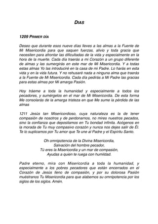 DIAS
1209 PRIMER DÍA
Deseo que durante esos nueve días lleves a las almas a la Fuente de
Mi Misericordia para que saquen fuerzas, alivio y toda gracia que
necesiten para afrontar las diﬁcultadas de la vida y especialmente en la
hora de la muerte. Cada día traerás a mi Corazón a un grupo diferente
de almas y las sumergirás en este mar de Mi Misericordia. Y a todas
estas almas Yo las introduciré en la casa de mi Padre. Lo harás en esta
vida y en la vida futura. Y no rehusaré nada a ninguna alma que traerás
a la Fuente de Mi Misericordia. Cada día pedirás a Mi Padre las gracias
para estas almas por Mi amarga Pasión.
Hoy tráeme a toda la humanidad y especialmente a todos los
pecadores, y sumérgelos en el mar de Mi Misericordia. De esta forma
Me consolarás de la amarga tristeza en que Me sume la pérdida de las
almas
1211 Jesús tan Misericordioso, cuya naturaleza es la de tener
compasión de nosotros y de perdonarnos, no mires nuestros pecados,
sino la conﬁanza que depositamos en Tu bondad inﬁnita. Acógenos en
la morada de Tu muy compasivo corazón y nunca nos dejes salir de Él.
Te lo suplicamos por Tu amor que Te une al Padre y el Espíritu Santo.
Oh omnipotencia de la Divina Misericordia,
Salvación del hombre pecador,
Tú eres la Misericordia y un mar de compasión,
Ayudas a quien te ruega con humildad.
Padre eterno, mira con Misericordia a toda la humanidad, y
especialmente a los pobres pecadores que están encerrados en el
Corazón de Jesús lleno de compasión, y por su dolorosa Pasión
muéstranos Tu Misericordia para que alabemos su omnipotencia por los
siglos de los siglos. Amén. 
 