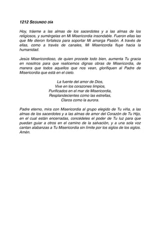 1212 SEGUNDO DÍA
Hoy, tráeme a las almas de los sacerdotes y a las almas de los
religiosos, y sumérgelas en Mi Misericordia insondable. Fueron ellas las
que Me dieron fortaleza para soportar Mi amarga Pasión. A través de
ellas, como a través de canales, Mi Misericordia ﬂuye hacia la
humanidad.
Jesús Misericordioso, de quien procede todo bien, aumenta Tu gracia
en nosotros para que realicemos dignas obras de Misericordia, de
manera que todos aquellos que nos vean, gloriﬁquen al Padre de
Misericordia que está en el cielo.
La fuente del amor de Dios,
Vive en los corazones limpios,
Puriﬁcados en el mar de Misericordia,
Resplandecientes como las estrellas,
Claros como la aurora.
Padre eterno, mira con Misericordia al grupo elegido de Tu viña, a las
almas de los sacerdotes y a las almas de amor del Corazón de Tu Hijo,
en el cual están encerradas, concédeles el poder de Tu luz para que
puedan guiar a otros en el camino de la salvación, y a una sola voz
cantan alabanzas a Tu Misericordia sin límite por los siglos de los siglos.
Amén. 
 