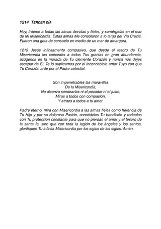 1214 TERCER DÍA
Hoy, tráeme a todas las almas devotas y ﬁeles, y sumérgelas en el mar
de Mi Misericordia. Estas almas Me consolaron a lo largo del Vía Crucis.
Fueron una gota de consuelo en medio de un mar de amargura.
1215 Jesús inﬁnitamente compasivo, que desde el tesoro de Tu
Misericordia les concedes a todos Tus gracias en gran abundancia,
acógenos en la morada de Tu clemente Corazón y nunca nos dejes
escapar de Él. Te lo suplicamos por el inconcebible amor Tuyo con que
Tu Corazón arde por el Padre celestial.
Son impenetrables las maravillas
De la Misericordia,
No alcanza sondearlas ni el pecador ni el justo,
Miras a todos con compasión,
Y atraes a todos a tu amor.
Padre eterno, mira con Misericordia a las almas ﬁeles como herencia de
Tu Hijo y por su dolorosa Pasión, concédeles Tu bendición y rodéalas
con Tu protección constante para que no pierdan el amor y el tesoro de
la santa fe, sino que con toda la legión de los ángeles y los santos,
gloriﬁquen Tu inﬁnita Misericordia por los siglos de los siglos. Amén. 
 
